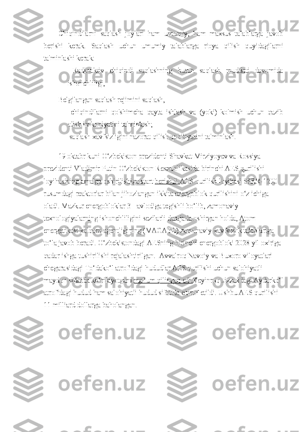 Chiqindilarni   saqlash   joylari   ham   umumiy,   ham   maxsus   talablarga   javob
berishi   kerak.   Saqlash   uchun   umumiy   talablarga   rioya   qilish   quyidagilarni
ta'minlashi kerak:
-   Radioaktiv   chiqindi   saqlashning   butun   saqlash   muddati   davomida
ishonchliligi,
Belgilangan saqlash rejimini saqlash,
-   chiqindilarni   qo'shimcha   qayta   ishlash   va   (yoki)   ko'mish   uchun   qazib
olish imkoniyatini ta'minlash;
-  saqlash xavfsizligini nazorat qilish qobiliyatini ta'minlash.
19 oktabr kuni O‘zbekiston prezidenti Shavkat Mirziyoyev va Rossiya 
prezidenti Vladimir Putin O‘zbekiston Respublikasida birinchi AES qurilishi 
loyihasining amalga oshirilishiga start   berishdi. AES qurilish loyihasi SSER-1200 
rusumdagi reaktorlar bilan jihozlangan ikkita energoblok qurilishini o‘z ichiga 
oladi. Mazkur energobloklar 3+ avlodiga tegishli bo‘lib, zamonaviy 
texnologiyalarning ishonchliligini sezilarli darajada oshirgan holda, Atom 
energetikasi xalqaro agentligining (MAGATE) zamonaviy xavfsizlik talablariga 
to‘la javob beradi.  O‘zbekistondagi AESning birinchi energobloki 2028 yil oxiriga 
qadar ishga tushirilishi rejalashtirilgan.    Avvalroq Navoiy va Buxoro viloyatlari 
chegarasidagi To‘dako‘l atrofidagi hududlar AES qurilishi uchun salohiyatli 
maydon sifatida ko‘rilayotgani   ma'lum qilingan edi. Keyinroq Jizzaxdagi Aydarko‘l
atrofidagi hudud ham salohiyatli hudud sifatida   e'tirof etildi. Ushbu AES qurilishi 
11 milliard dollarga baholangan. 