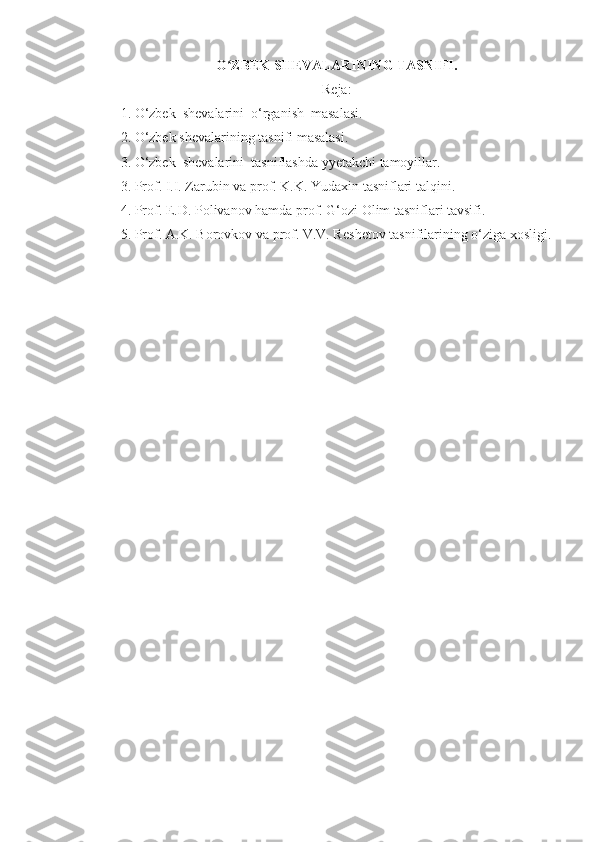 O ZBEK SHEVALARINING TASNIFI.ʻ
R е ja:
1.  O‘zbek  shevalarini  o‘rganish  masalasi .
2. O‘zbek sh е valarining tasnifi masalasi.
3.  O‘zbek  shevalarini   tasniflashda yyetakchi tamoyillar.
3. Prof. I.I. Zarubin va prof. K.K. Yudaxin tasniflari talqini.
4 . Prof.  Е .D. Polivanov hamda prof. G‘ozi Olim tasniflari tavsifi.
5. Prof. A.K. Borovkov va prof. V.V. R е sh е tov tasnifilarining o‘ziga xosligi. 