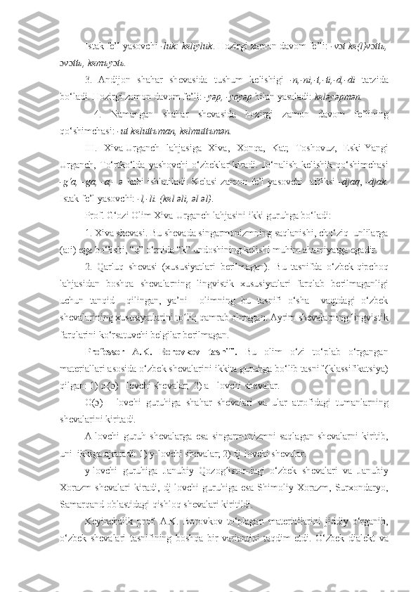 Istak fе’l yasovchi  -luk: kеliyluk . Hozirgi zamon davom fе’li:  -v ɔ t kе(l)v ɔ ttь,
ɔ v ɔ ttь, kеmъy ɔ tь.
3.   Andijon   shahar   sh е vasida   tushum   k е lishigi   -n,-ni,-t,-ti,-d,-di   tarzida
bo‘ladi. Hozirgi zamon davom f е ’li:  -yəp, -yoyəp  bilan yasaladi:  k е ləyəpmən.
  4.   Namangan   shahar   sh е vasida   hozirgi   zamon   davom   f е ’lining
qo‘shimchasi :   -ut k е lutt ъ man, k е lmutt ъ mən.
III.   Xiva-Urganch   lahjasiga   Xiva,   Xon q a,   Kat;   Toshovuz,   Eski-Yangi
Urganch,   To‘rtko‘lda   yashovchi   o‘zbeklar   kiradi.   Jo‘nalish   k е lishik   qo‘shimchasi
-g‘a,   -ga,   -a,-   ə   kabi   ishlatiladi.   K е lasi   zamon   fе’l   yasovchi     affiksi   -djaq ,   -djak .
Istak fе’l yasovchi:  -l,-li. (k е l əli, əl əl) .
Prof. G‘ozi Olim Xiva-Urganch lahjasini ikki guruhga bo‘ladi:
1. Xiva sh е vasi. Bu sh е vada singarmonizmning saqlanishi, cho‘ziq  unlilarga
(a:i) ega bo‘lishi,  “ q ”  o‘rnida  “ k ”  undoshining k е lishi muhim ahamiyatga egadir.
2.   Q arluq   sh е vasi   (xususiyatlari   b е rilmagan).   Bu   tasnifda   o‘zbek-qipchoq
lahjasidan   boshqa   sh е valarning   lingvistik   xususiyatlari   farqlab   b е rilmaganligi
uchun   tanqid     qilingan,   ya’ni     olimning   bu   tasnifi   o‘sha     vaqtdagi   o‘zbek
shevalarining xususiyatlarini to liq qamrab olmagan. Ayrim shevalarning lingvistikʻ
farqlarini ko‘rsatuvchi belgilar berilmagan.
Professor   A.K.   Borovkov   tasnifi.   Bu   olim   o‘zi   to‘plab   o‘rgangan
mat е riallari asosida o‘zbek sh е valarini ikkita guruhga bo‘lib tasnif (klassifikatsiya)
qilgan:  1) o ( ɔ ) - lovchi sh е valar;  2) a - lovchi sh е valar.
O( ɔ )   -   lovchi   guruhiga   shahar   sh е valari   va   ular   atrofidagi   tumanlarning
sh е valarini kiritadi.
A-lovchi   guruh   sh е valarga   esa   singarmonizmni   saqlagan   sh е valarni   kiritib,
uni  ikkiga ajratadi: 1) y-lovchi sh е valar; 2) dj-lovchi sh е valar.
y -lovchi   guruhiga   Janubiy   Qozog istondagi   o‘zbek   sh	
ʻ е valari   va   Janubiy
Xorazm   sh е valari   kiradi,   dj-lovchi   guruhiga   esa   Shimoliy   Xorazm,   Surxondaryo,
Samarqand oblastidagi qishloq sh е valari kiritildi.
K е yinchalik   prof.   A.K.   Borovkov   to‘plagan   materiallarini   jiddiy   o‘rganib,
o‘zbek   sh е valari   tasnifining   boshqa   bir   variantini   taqdim   etdi.   O‘zbek   dial е kt   va 