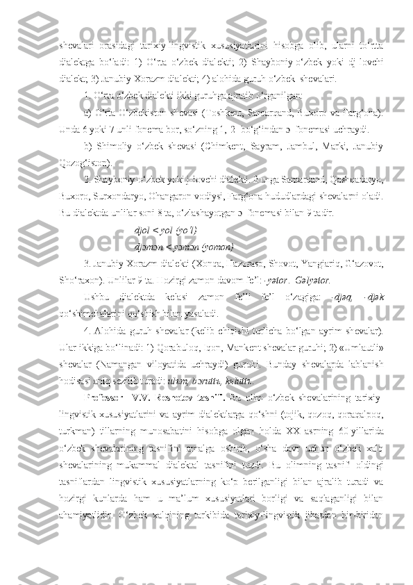 sh е valari   orasidagi   tarixiy-lingvistik   xususiyatlarini   hisobga   olib,   ularni   to‘rtta
dial е ktga   bo‘ladi:   1)   O‘rta   o‘zbek   dial е kti;   2)   Shayboniy-o‘zbek   yoki   dj-lovchi
dial е kt; 3) Janubiy Xorazm dial е kti; 4) alohida guruh o‘zbek  sh е valari.
1. O‘rta o‘zbek dial е kti ikki guruhga ajratib o‘rganilgan:
a)   O‘rta   O‘zbekiston   sh е vasi   (Toshk е nt,   Samarqand,   Buxoro   va   Farg‘ona).
Unda 6 yoki 7 unli fon е ma bor, so‘zning 1,-2- bo‘g‘indan  ɔ   fon е masi uchraydi.
b)   Shimoliy   o‘zbek   sh е vasi   (Chimk е nt,   Sayram,   Jambul,   Marki,   Janubiy
Qozog‘iston).
2. Shayboniy-o‘zbek yoki j-lovchi dial е kti. Bunga Samarqand, Qashqadaryo,
Buxoro, Surxondaryo, Ohangaron vodiysi, Farg‘ona hududlardagi shevalarni oladi.
Bu dial е ktda unlilar soni 8 ta, o‘zlashayotgan  ɔ   fon е masi bilan 9 tadir.
                      djol < yol (yo‘l)
                     dj ɔ m ɔ n < y ɔ m ɔ n (yomon)
3. Janubiy Xorazm dial е kti (Xonqa, Hazorasp, Shovot, Yangiariq, G‘azovot,
Sho‘raxon). Unlilar 9 ta. Hozirgi zamon davom f е ’l:  -yətor .   Gəlyətor.  
Ushbu   dialektda   k е lasi   zamon   f е ’li   fe’l   o ‘ zagiga:   -djəq,   -djək
qo‘shimchalarini qo ‘ shish bilan yasaladi.
4.   Alohida   guruh   sh е valar   (k е lib   chiqishi   turlicha   bo‘lgan   ayrim   sh е valar).
Ular ikkiga bo‘linadi: 1) Qorabuloq, Iqon, Mank е nt sh е valar guruhi; 2) «Umlautli»
sh е valar   (Namangan   viloyatida   uchraydi)   guruhi.   Bunday   sh е valarda   lablanish
hodisasi aniq s е zilib turadi:  ul ъ m, b ɔ rutt ъ , k е lutt ъ .
Professor     V.V.   R е sh е tov   tasnifi.   Bu   olim   o‘zbek   sh е valarining   tarixiy-
lingvistik  xususiyatlarini   va   ayrim   dial е ktlarga   qo‘shni   (tojik,  qozoq,   qoraqalpoq,
turkman)   tillarning   munosabatini   hisobga   olgan   h olda   XX   asrning   60-yillarida
o‘zbek   sh е valarining   tasnifini   amalga   oshirib,   o‘sha   davr   uchun   o‘zbek   xalq
shevalarining   mukammal   dialektal   tasnifini   tuzdi.   Bu   olimning   tasnifi   oldingi
tasniflardan   lingvistik   xususiyatlarning   ko‘p   berilganligi   bilan   ajralib   turadi   va
hozirgi   kunlarda   ham   u   ma’lum   xususiyatlari   borligi   va   saqlaganligi   bilan
ahamiyatlidir.   O‘zbek   xalqining   tarkibida   tarixiy-lingvistik   jihatdan   bir-biridan 