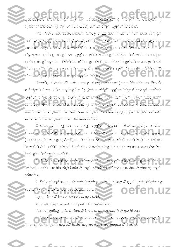 ajraladigan,   farqlanadigan   quyidagi   uchta   dial е kt   birligi   borligini   ta’kidlaydi:   1)
Qipchoq   dial е kti; 2) o‘g‘uz   dial е kti; 3) qarluq-chigil-uyg‘ur    dial е kti.
Prof.   V.V.   R е sh е tov,   asosan,   turkiy   tillari   tasnifi   uchun   ham   asos   bo‘lgan
ikki   lahjani   (qipchoq   va   o‘g‘uz   lahjasini)   o‘zining     tasnifi   uchun   asos   qilgan.   U
uchinchi lahja sifatida qadimdan o‘zbek xalqining shakllanish tarixida muhim   rol
o‘ynagan   qarluq,   chigil   va   uyg‘ur   qabilalarining   birligini   ko‘rsatib   turadigan
qarluq-chigil-uyg‘ur   dial е ktini e’tiborga oladi. Ularning lingvistik xususiyatlarini
hisobga olib, lahja atamasi bilan quyidagicha tarzda ataydi: 1) qipchoq lahjasi; 2)
o‘g‘uz lahjasi ; 3) qarluq-chigil-uyg‘ur  lahjasi.
D е mak,   o‘zbek   tili   uch   turkiy   qism(kompon е nt)ning   birikishi   natijasida
vujudga k е lgan. Ular  quydagilar:  1)  Qarluq-chigil-uyg‘ur   lahjasi  hozirgi qardosh
uyg‘ur   tiliga fonetik va leksik jihatlardan yaqin bo‘lib, tojik tili bilan juda yaqin
etnolingvistik munosabatda bo‘ladi; 2)  qipchoq lahjasi qardosh qozoq va qoraqal-
poq tillari  bilan  yaqin hamkorlikda faoliyat    ko‘rsatadi;  3)  o‘g‘uz lahjasi  qardosh
turkman tili bilan yaqin munosabatda bo‘ladi.
O‘zbek   tilining   qarluq-chigil-uyg‘ur   lahjasi.   Mazkur   lahja   shahar
sh е valarini,   shahar   tipidagi   qishloq   sh е valarini   o‘z   ichiga   oladi.   Bu   guruh
(Toshk е nt, Namangan, Andijon, Farg‘ona va  bir  qator  aholi  punktlari)  bir  dial е kt
kompl е ksini   tashkil   qiladi.   Buni   shu   sh е valarning   bir   qator   maxsus   xususiyatlari
borligini  ko‘rsatib  turibdi:
1.   Ba’zi   bir   undoshlarning   almashinishi   uchraydi:   ch   //   t   ning   almashinib
k е lishi: Toshk.:   tishla ch( ъ ) ml ə   //   uyg‘ . ch( ə )shl ə   ; Toshk.:   tusht ъ   // chusht,   uyg‘ .
:chusht ъ .
2.   So‘z   o‘zagi   va   qo‘shimchalarining   oxiridagi   k-q   //   g-g‘     undoshlarining
saqlanishi hollari ham tez-tez uchrab  turadi:
Uyg‘.:  t ə r ъ  // t ə r ъ q, s ə r ъ g‘, urug‘, ot ъ k.
So‘z oxiridagi undoshning tushishi kuzatiladi:
Toshk.:  qattъg‘  , t ə ru: taro // tərə:, ortə:, qъshl ɔ :l ь  // qъshl  ɔ :lъ
3.   Turli   holatda   ham   q   //   x   undoshlarining   almashinishi   kuzatiladi:   uyg‘.:
Toshk., Namangan.:  toqta // toxta, toqsan // toxsan, baqtuk //  baxtuk .   