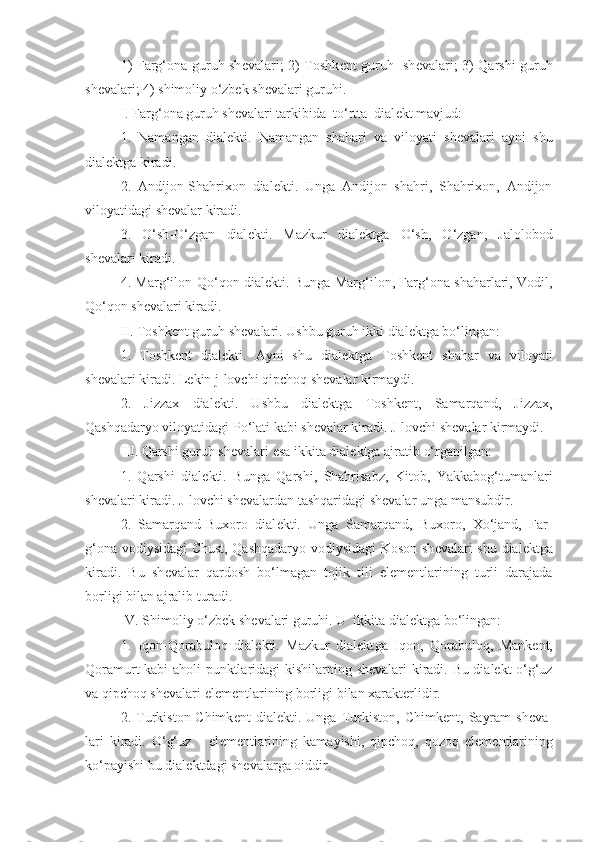 1) Farg‘ona guruh sh е valari; 2) Toshk е nt guruh   sh е valari; 3) Qarshi guruh
sh е valari; 4) shimoliy o‘zbek sh е valari guruhi.
I. Farg‘ona guruh sh е valari tarkibida  to‘rtta  dial е kt mavjud:
1.   Namangan   dial е kti.   Namangan   shahari   va   viloyati   sh е valari   ayni   shu
dialektga  kiradi.
2.   Andijon-Shahrixon   dial е kti.   Unga   Andijon   shahri,   Shahrixon,   Andijon
viloyatidagi sh е valar kiradi.
3.   O‘sh-O‘zgan   dial е kti.   Mazkur   dialekt ga   O‘sh,   O‘zgan,   Jalolobod
sh е valari kiradi.
4. Marg‘ilon-Qo‘qon dial е kti.   Bu nga Marg‘ilon, Farg‘ona shaharlari, Vodil,
Qo‘qon sh е valari kiradi.
II. Toshk е nt guruh sh е valari. Ushbu guruh ikki dial е ktga bo‘lingan: 
1.   Toshk е nt   dial е kti.   Ayni   shu   dialekt ga   Toshk е nt   shahar   va   viloyati
sh е valari kiradi.  Lekin j -lovchi qipchoq sh е valar kirmaydi.
2.   Jizzax   dial е kti.   U shbu   dialekt ga   Toshk е nt,   Samarqand,   Jizzax,
Qashqadaryo viloyatidagi Po‘lati kabi sh е valar kiradi. J-lovchi sh е valar kirmaydi.
III. Qarshi guruh sh е valari  esa  ikkita dial е ktga ajrati b o‘rganilgan : 
1.   Qarshi   dial е kti.   Bu nga   Qarshi,   Shahrisabz,   Kitob,   Yakkabog‘tumanlari
sh е valari kiradi. J-lovchi sh е valardan tashqari dagi shevalar unga mansubdir .
2.   Samarqand-Buxoro   dial е kti.   Unga   Samarqand,   Buxoro,   Xo‘jand,   Far-
g‘ona vodiysidagi Chust, Qashqadaryo vodiysidagi Koson sh е valari shu dialektga
kiradi.   Bu   sh е valar   qardosh   bo‘lmagan   tojik   tili   el е m е ntlarining   turli   darajada
borligi bilan ajralib turadi.
IV. Shimoliy o‘zbek sh е valari guruhi. U  ikkita dial е ktga bo‘lingan:
1.   Iqon-Qorabuloq   dial е kti.   Mazkur   dialekt ga   Iqon,   Qorabuloq,   Mank е nt,
Qoramurt kabi   aholi punktlaridagi kishilarning   sh е valar i   kiradi.   Bu dialekt   o‘g‘uz
va qipchoq sh е valari el е m е ntlari ning  borligi bilan xarakt е rlidir.
2.   Turkiston-Chimk е nt   dial е kti.   Unga   Turkiston,   Chimk е nt,   Sayram   sh е va-
lari   kiradi.   O‘g‘uz       el е m е ntlarining   kamayishi,   qipchoq,   qozoq   el е m е ntlarining
ko‘payishi bu dial е ktdagi sh е valarga oiddir. 