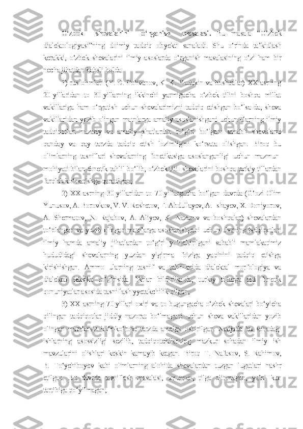 O‘zbek     shevalarini     o‘rganish     masalasi .   Bu   masala   “O‘zbek
dialektologiyasi”ning   doimiy   tadqiq   ob y ekti   sanaladi.   Shu   o‘rinda   ta’kidlash
kerakki,   o‘zbek   shevalarini   ilmiy   asoslarda   o‘rganish   masalasining   o‘zi   ham   bir
necha jihatdan bahsli holda:
1)  rus olimlari (Y. D. Polivanov, K. K. Yudaxin va boshqalar) XX asrning
20-yillaridan   to   30-yillarning   ikkinchi   yarmigacha   o‘zbek   tilini   boshqa   millat
vakillariga   ham   o‘rgatish   uchun   shevalarimizni   tadqiq   etishgan   bo‘lsa-da,   sheva
vakillaridan   yozib   olingan   matnlarga   amaliy   asoslanishgani   uchun   ularning   ilmiy
tadqiqotlari   nazariy   va   amaliy   jihatlardan   to‘g‘ri   bo‘lgani   sababli   shevalarni
qanday   va   qay   tarzda   tadqiq   etish   lozimligini   ko‘rsata   olishgan.   Biroq   bu
olimlarning   tasniflari   shevalarning   fonetikasiga   asoslanganligi   uchun   mazmun-
mohiyati bilan fonetik tahlil bo‘lib, o‘zbek tili   shevalarini boshqa turkiy tillardan
farqlab ko‘rsatishga qaratilgan; 
2)   XX   asrning   30-yillaridan   to   70-yillargacha   bo‘lgan   davrda   (G‘ozi   Olim
Yunusov, A. Borovkov, V. V. Reshetov, F. Abdullayev, A. Ishayev, X. Doniyorov,
A.   Shermatov,   N.   Rajabov,   A.   Aliyev,   K.   Nazarov   va   boshqalar)   shevalardan
to‘plangan va yozib olingan matnlarga asoslanishgani  uchun ularning tadqiqotlari
ilmiy   hamda   amaliy   jihatlardan   to‘g‘ri   yo‘naltirilgani   sababli   mamlakatimiz
hududidagi   shevalarning   yuzdan   yigirma   foiziga   yaqinini   tadqiq   etishga
kirishishgan.   Ammo   ularning   tasnif   va   tahlillarida   dialektal   morfologiya   va
dialektal   leksika   to‘g‘risida   fikrlar   bildirilsa-da,   turkiy   tillarga   oid   fonetik
qonuniyatlar asosida tasniflash yyetakchilik qilgan; 
3)   XX   asrning   70-yillari   oxiri   va   to   bugungacha   o‘zbek   shevalari   bo‘yicha
qilingan   tadqiqotlar   jiddiy   nazorat   bo‘lmagani   uchun   sheva   vakillaridan   yozib
olingan   matnlarsiz   ko‘r-ko‘rona   tarzda   amalga   oshirilgan.   Natijada   bu   sohadagi
ishlarning   asossizligi   sezilib,   tadqiqotchilarning   mazkur   sohadan   ilmiy   ish
mavzularini   olishlari   keskin   kamayib   ketgan.   Biroq   T.   Nafasov,   S.   Rahimov,
B.   To‘ychiboyev   kabi   olimlarning   alohida   shevalardan   tuzgan   lugatlari   nashr
etilgan.   Bu   davrda   tasniflash   masalasi ,   umuman ,   tilga   olinmagan,   ya’ni   kun
tartibiga qo yilmagʻ an; 