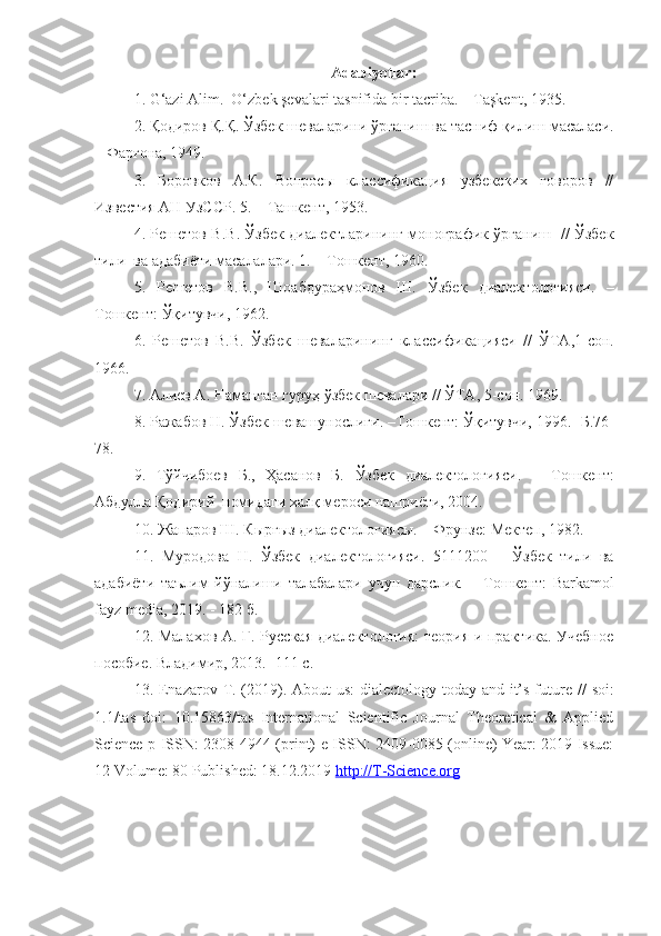 Adabiyotlar:
1. G‘azi Alim.  O‘zbek şevalari tasnifida bir tacriba. – Taşkent, 1935.
2. Қодиров   Қ . Қ .  Ўзбек   шеваларини   ўрганиш   ва   тасниф   қилиш   масаласи .
–  Фарғона, 1949.
3.   Боровков   А.К.   Вопросы   классификация   узбекских   говоров   //
Известия АН УзССР. 5.  –   Тa шкент , 1953.
4. Решетов В.В. Ўзбек диалектларининг монографик ўрганиш   // Ўзбек
тили  ва адабиёти масалалари. 1.  –   Т ошкент , 1960.
5.   Решетов   В.В.,   Шоабдураҳмонов   Ш.   Ўзбек   диалектологияси.   –
Т ошкент:   Ўқитувчи,  1962.
6.   Решетов   В.В.   Ўзбек   шеваларининг   классифика ц ияси   //   ЎТА , 1-сон.
1966.
7. Алиев А. Наманган гуруҳ ўзбек шевалари // ЎТА ,  5- сон . 1969.
8. Ражабов Н. Ўзбек шевашунослиги.  – Т ошкент:  Ўқитувчи, 1996.  -Б .76-
78.  
9.   Тўйчибоев   Б.,   Ҳасанов   Б.   Ўзбек   диалектологияси.   –   Т ошкент:
Абдулла Қодирий  номидаги халқ мероси нашриёти, 2004.
10. Жапаров Ш. Кыргыз диалектологиясы.  –  Фрунзе :  Мектеп, 1982.
11.   Муродова   Н.   Ўзбек   диалектологияси.   5111200   –   Ўзбек   тили   ва
адабиёти   таълим   йўналиши   талабалари   учун   дарслик.   –   Т ошкент:   Barkamol
fayz media, 2019. - 182 б.
12. Малахов А. Г. Русская диалектология:  теория и практика. Учебное
пособие. Владимир , 2013.  - 111  с .
13. Enazarov   T . (2019).   About us:  dialectology today and it’s future   //   soi:
1.1/tas   doi:   10.15863/tas   International   Scientific   Journal   Theoretical   &   Applied
Science p-ISSN: 2308-4944 (print) e-ISSN: 2409-0085 (online) Year: 2019 Issue:
12 Volume: 80 Published: 18.12.2019  http://T-Science.org 
