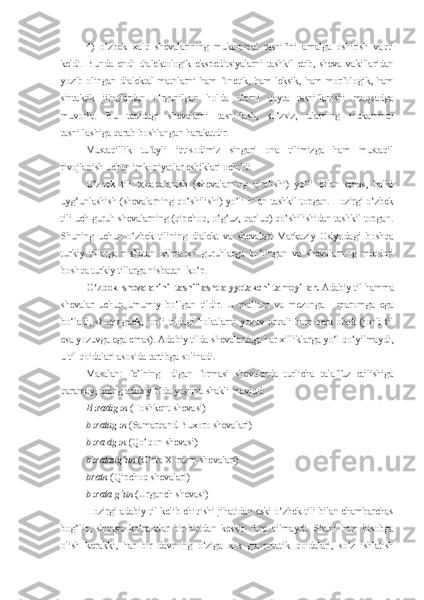 4)   o ‘zbek   xalq   shevalarining   mukammal   tasnifini   amalga   oshirish   vaqti
keldi.   Bunda   endi   dialektologik   ekspeditsiyalarni   tashkil   etib,   sheva   vakillaridan
yozib olingan  dialektal   matnlarni   ham  fonetik, ham   leksik,  ham  morfologik,  ham
sintaktik   jihatlardan   o‘rganilgan   holda   ularni   qayta   tasniflanishi   maqsadga
muvofiq.   Bu   tarzdagi   shevalarni   tasniflash,   so‘zsiz,   ularning   mukammal
tasniflashiga qarab boshlangan harakatdir.
Mustaqillik   tufayli   iqtisodimiz   singari   ona   tilimizga   ham   mustaqil
rivojlanish uchun imkoniyatlar eshiklari ochildi. 
O‘zbek   tili   tabaqalanish   (shevalarning   ajralishi)   yo‘li   bilan   emas,   balki
uyg‘unlashish (shevalarning qo‘shilishi) yo‘li bilan tashkil topgan. Hozirgi o‘zbek
tili uch guruh shevalarning (qipchoq, o‘g‘uz, qarluq) qo‘shilishidan tashkil topgan.
Shuning   uchun   o‘zbek   tilining   dialekt   va   shevalari   Markaziy   Osiyodagi   boshqa
turkiy   tillarga   nisbatan   xilma-xil   guruhlarga   bo‘lingan   va   shevalarning   miqdori
boshqa turkiy tillarga nisbatan  ko‘p.
O‘zbek  shevalarini   tasniflashda yyetakchi tamoyillar.  Adabiy til hamma
shevalar   uchun   umumiy   bo‘lgan   tildir.   U   ma’lum   va   mezonga   -   maromga   ega
bo‘ladi,   shuningdek,   jonli   tildagi   holatlarni   yozuv   orqali   ham   bera   oladi   (jonli   til
esa yozuvga ega emas). Adabiy tilda shevalardagi har xilliklarga yo‘l qo‘yilmaydi,
u til qoidalari asosida tartibga solinadi.
Masalan:   fe’lning   -digan   formasi   shevalarda   turlicha   talaffuz   etilishiga
qaramay, uning adabiy tilda yagona shakli mavjud:
B כ radig כ n  (Toshkent shevasi)
b כ ratug כ n  (Samarqand-Buxoro shevalari)
b כ ra dg כ n  (Qo‘qon shevasi)
b כ rataug‘un  (O‘rta Xorazm shevalari)
bratn  (Qipchoq shevalari)
b כ rata g‘un  (Urganch shevasi)
Hozirgi adabiy til kelib chiqishi jihatidan eski o‘zbek tili bilan chambarchas
bog‘liq,   shunga   ko‘ra   ular   bir-biridan   keskin   farq   qilmaydi.   Shuni   ham   hisobga
olish   kerakki,   har   bir   davrning   o‘ziga   xos   grammatik   qoidalari,   so‘z   ishlatish 