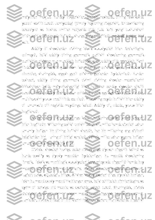 me’yorlari   mavjud.   Bunday   o‘zgarishlar,   birinchi   navbatda,   tilning   leksikasida
yaqqol   sezilib   turadi.   Jamiyatdagi   ijtimoiy   hayotning   o‘zgarishi,   fan-texnikaning
taraqqiyoti   va   boshqa   omillar   natijasida   tilda   juda   ko‘p   yangi   tushunchani
bildiruvchi so‘zlar paydo bo‘ladi - shunga ehtiyoj tug‘iladi:   mashina, traktor, bint
va b.
Adabiy   til   shevalardan   o‘zining   leksik   xususiyatlari   bilan   farqlanibgina
qolmaydi,   balki   adabiy   tilning   grammatik   qurilishi   shevalarning   grammatik
qurilishiga nisbatan mur   murakkab bo‘ladi. Masalan ,   adabiy tilda murakkab fikrni
ifodalash   uchun   tarkibi   juda   ham   keng   bo‘lgan   qo‘shma   gaplar,   sifatdoshli
oborotlar,   shuningdek,   ergash   gapli   qo‘shma   gaplardan   foydalaniladi.   Bundan
tashqari,   adabiy   tilning   grammatik   tizimi   o‘zining   shevalar   materiallarini
birlashtirgan   holda   me’yorlashganligi   bilan   ham   har   qanday   shevadan   ajralib
turadi. Demak, adabiy tilning qonun-qoidalarini to‘la egallagan kishigina o‘z fikr -
mulohazasini   yozuv orqali ifoda eta oladi.   Yozuvning paydo bo‘lishi bilan adabiy
til   umumxalq   tili   negizida   maydonga   keladi.   Adabiy   til,   odatda,   yozuv   bilan
bog‘lanadi.
Milliy   adabiy   tilning   maydonga   kelishi   millatning   tashkil   topish   jarayoni
bilan bog‘liqdir. Millatning tashkil topishi uchun shu millat hamda a’zolari uchun
umumiy   bo‘lgan   bir   tilning   bo‘lishi   shartdir,   har   bir   millatning   eng   e’tiborli
belgilaridan   biri   -   uning  til   birligi   sanaladi.   Demak,   millat   uchun   yagona  bo‘lgan
umumiy til - bu milliy adabiy tildir.
O ʻ zbek     shevalari   hozirga   qadar   o’zbek   tiliga   qiyosan   o’rganib   kelindi   va
bunda   tavsifiy   va   qiyosiy   metoddan   foydalanilgan.   Bu   metodda   shevalarning
fonetik,   leksik va morfologik xususiyatlari  keng miqyosda   o’rganildi hamda boy
material   to’plandi.   Bu   metodga   ko’ra   o’zbek   shevalari   materiallari   «Devonu
lug’ a tit   turk»,   «Qutadg’u   bilig»,   Alisher   Navoiy   asarlari   tiliga   qiyoslab   borilgan,
lekin bu metod asosiy metod hisoblangan emas, balki tahliltalab o’rinlaridagina va
ayrim   til   tarixiga   oid   maqola   va   asarlarda   uchrab   turadi.   Shuningdek,   o’zbek
dialektlari   fonematik   tizimini   sistem   metod   orqali   o’rganish   ham   tajriba   qilindi.
Jumladan,   o’zbek   tilidagi   til   b irliklarini   invariant-variant   munosabatida   o’rganish 