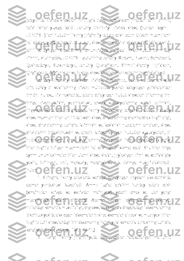 jarayonida   o’zbek   shevalari   fonologik   tizimi   ham   sistem   jihatdan   tahlil   qilin ib,
ba’zi   ishlar   yuzaga   kel di.   Janubiy   Orolbo‘yi   o‘zbek   sheva   (bundan   keyin   -
JOBO‘SH)   lari   hududini  lisoniy-jo‘g‘rofiy  tadqiq  etish   qator   dolzarb  muamolarni
hal etishga yordam beradi. Xususan, shevalarning tashqi chegarasini, ichki tasnifi,
tahlil   etilayotgan   shevalarning   umumo‘zbek   dialektal   mikro - hudud   tizimidagi
o‘rnini,  shuningdek,  JOBO‘SH   guruhining  Janubiy   Xorazm,  Buxoro,  Samarqand,
Qashqadaryo,   Surxondaryo,   Janubiy   Qozog‘iston,   Shimoli-sharqiy   Tojikiston,
Qirg‘iziston, Afg‘oniston va boshqa shevalar bilan munosabatini ham belgilaydi .
Janubiy   Orolbo‘yi   qadimdan   o‘zbek,   qoraqalpoq,   qozoq   va   turkman   kabi
to‘rt   turkiy   til   vakillarining   o‘zaro   muloqotda   yashab   kelayotgan   go‘shalar i dan
biridir.   Bu   esa,   o‘z   navbatida,   tadqiq   etilayotgan   hudud   shevalari   tillarining   bir-
biriga   o‘zaro   ta’siri,   yaqinlashuvi,   arxaik   xususiyatlarning   saqlab   qolinishi,
li ngvistik   xaritalarda   belgilangan   lisoniy   omillarning   tarqalish   hududi,   hududiy
sheva mazmuni bilan uni ifodalovchi sheva chiziqlarining chambarchas bog‘li q ligi,
sheva   chiziqlarining   turlicha   ko‘rinishi   va   kesishish   nuqtalarini   aniqlash,   sheva
chiziqlarini   birlashtiruvchi   va   ajratib   ko‘rsatilayotgan   hududlar   xususiyatlari,   til
hodisasining   tarixini,   sheva   vakillarining   etnogenezi   hamda   davlatchilik   tarixi
bilan bog‘liq bo‘lgan muammolarni  hal  etish uchun xizmat  etadi.   Shu bilan birga
ayrim   umumlashmalar   bilan   ularni   sheva   shakli,   joylashgan   o‘rni   va   «to‘kisligi»
yaxlit,   bo‘lingan,   orol,   markaziy,   marginal   va   h.k.   tizimga   muvofiqlashtiradi.
Bular:
1 .   Ko‘pgina   lisoniy   atlaslarda   xaritaga   olinayotgan   obyektni   aks   ettirishda
atamar   yondashuvi   kuzatiladi.   Ammo   lug‘at   tarkibini   bunday   tadqiq   etish
(«ma’nodan   so‘zga   va   «so‘zdan   ma’noga»)   yetarli   emas   va   ular   yangi
muammolarni   keltirib   chiqaradi.   At a mar   olingan   leksemalarning   aksariyat
hollardagi semantik muvofiqligi, eng avvalo, semantik chegaradagi leksemalarning
dis tri b ut siyasida aks etgan leksemalar boshqa «semalar aloqasi va muqoyasi bilan
bog‘liq turli shevalardagi bir leksemaning hajmi yoki semantik doirasining turlicha
kengligidadir». (Tolstoy . 1963: 39-40,)
2 .   Hozirgi   lisoniy   jo‘g‘rofiyada   tadqiqotchilar   harakatlangan   ma’lumot 