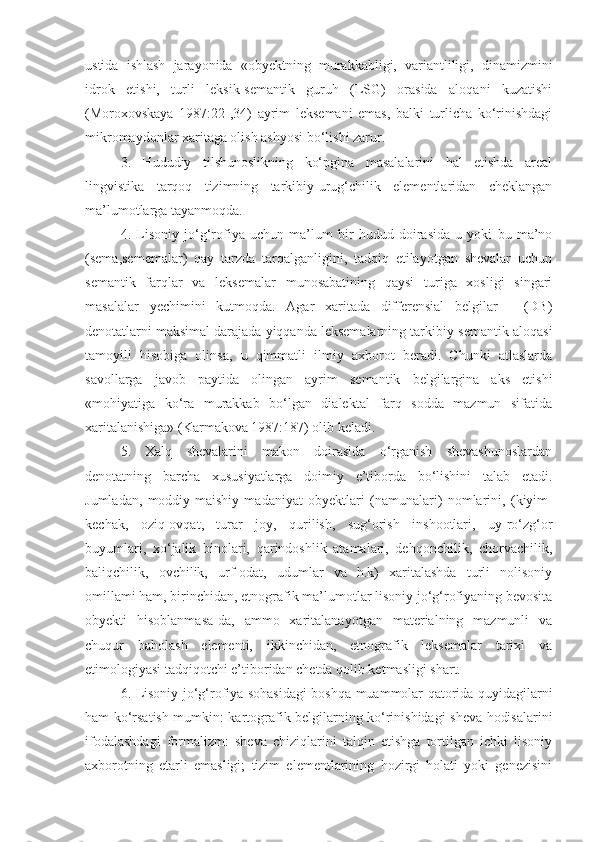 ustida   ishlash   jarayonida   «obyektning   murakkabligi,   variantliligi,   dinamizmini
idrok   etishi,   turli   lеksik-sеmantik   guruh   (LSG)   orasida   aloqani   kuzatishi
(Mоrохоvskaya   1987:22-,34)   ayrim   leksemani   emas,   balki   turlicha   ko‘rinishdagi
mikromaydonlar xaritaga olish ashyosi bo‘lishi zarur.
3 .   Hududiy   tilshunoslikning   ko‘pgina   masalalarini   hal   etishda   areal
lingvistika   tarqoq   tizimning   tarkibiy-urug‘chilik   elementlaridan   cheklangan
ma’lumotlarga tayanmoqda.
4 .   Lisoniy   jo‘g‘rofiya   uchun   ma’lum   bir   hudud   doirasida   u   yoki   bu   ma’no
(sema,sememalar)   qay   tarzda   tarqalganligini,   tadqiq   etilayotgan   shevalar   uchun
semantik   farqlar   va   leksemalar   munosabatining   qaysi   turiga   xosligi   singari
masalalar   y echimini   kutmoqda.   Agar   xaritada   differensial   belgilar   -   (DB)
denotatlarni maksimal darajada yiqqanda leksemalarning tarkibiy-semantik aloqasi
tamoyili   hisobiga   olinsa,   u   qimmatli   ilmiy   axborot   beradi.   Chunki   atlaslarda
savollarga   javob   paytida   olingan   ayrim   semantik   belgilargina   aks   etishi
«mohiyatiga   ko‘ra   murakkab   bo‘lgan   dialektal   farq   sodda   mazmun   sifatida
xaritalanishiga» (Karmakova 1987:187) olib keladi.
5 .   Xalq   shevalarini   makon   doirasida   o‘rganish   shevashunoslardan
denotatning   barcha   xususiyatlarga   doimiy   e’tiborda   bo‘lishini   talab   etadi.
Jumladan,   moddiy-maishiy   madaniyat   obyektlari   (namunalari)   nomlarini ,   (kiyim-
kechak,   oziq-ovqat,   turar   joy,   qurilish,   sug‘orish   inshootlari,   uy-ro‘zg‘or
buyumlari,   xo‘jalik   binolari,   qarindoshlik   atamalari,   dehqonchilik,   chorvachilik,
baliqchilik,   ovchilik,   urf-odat,   udumlar   va   h.k)   xaritalashda   turli   nolisoniy
omillami ham, birinchidan, etnografik ma’lumotlar lisoniy jo‘g‘rofiyaning bevosita
obyekti   hisoblanmasa-da,   ammo   xaritalanayotgan   materialning   mazmunli   va
chuqur   baholash   elementi,   ikkinchidan,   etnografik   leksemalar   tarixi   va
etimologiyasi tadqiqotchi e’tiboridan chetda qolib ketmasligi shart.
6 .   L isoniy jo‘g‘rofiya sohasidagi  boshqa muammolar qatorida quyidagilarni
ham ko‘rsatish mumkin: kartografik belgilarning ko‘rinishidagi sheva hodisalarini
ifodalashdagi   formalizm:   sheva   chiziqlarini   talqin   etishga   tortilgan   ichki   lisoniy
axborotning   etarli   emasligi;   tizim   elementlarining   hozirgi   holati   yoki   genezisini 