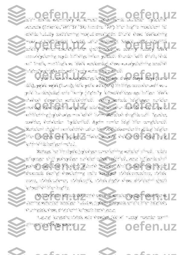 talqin   etishda   «zamonaviy   va   samarali   uslub   hamda   usullardan   foydalanish
zarurati»   (Grisenko,1984:157-158;   Borodina   1974)   bilan   bog‘liq   masalalarni   hal
etishda   hududiy   tasdiqlarning   mavjud   emasligidir.   Chunki   sheva   leksikasining
mavzu   guruhi   obyektni   kuzatish   uchun   muhimdir.   Negaki,   uning   ko‘pchilik
tarkibiy   qismlari   arxaikligi   bilan   ajralib   turadi   va   qadimiy   hududiy   leksik
oppozisiyalarning   paydo   bo‘lishiga   imkon   yaratadi.   Shundan   kelib   chiqib,   ishda
sof   fonetik,   morfologik   va   leksik   xarakterdagi   sheva   xususiyatlarining   tarqalish
jo‘g‘rofiyasini aks ettiruvchi lisoniy xarita taqdim etiladi.
U yoki   bu tovush  xususiyatlariga  ko‘ra (ch g :   ch ge:   ch y :   chiy  (qumliǝ ǝ ǝ ǝ ǝ ǝ
dala), y j k: v j k (buzoq); ietik: yetik:  dik (etik) bir-biriga taqqoslanuvchi va u	
ɵ ǝ ɵ ǝ ǝ
yoki   bu   darajadagi   aniq   lisoniy   jo‘g‘rofiy   ko‘rsatkichlarga   ega   bo‘lgan   leksik
o‘xshash   elementlar   xaritalashtiriladi.   Lisoniy   xaritada   belgilangan   punktlar
orasidagi   masofa, ya’ni   tur   qalinligi   tadqiq qilish  uchun  bir   xilda emas,  bunga  til
sohiblarining joylashuviga  mos  kelishi  lozim.   Xaritalash   chog‘ida  turli    figuralar,
tasvirlar,   shtrixlardan   foydalaniladi.   Ayrim   nomlar   belgi   bilan   tamg‘alanadi.
Xaritalarni o‘qishni osonlashtirish uchun bir o‘zakli leksemalar bir xildagi belgilar
bilan   bir-biriga   mos   keluvchi   affikslar   va   so‘z   shakllari   bir   xildagi   belgi
ko‘rinishida berilgani ma’qul.
Xarita ga   har   bir   obyekt   joylashgan   tumanlarining   xaritalari   olinadi.   Tadqiq
etilayotgan   aholi   yashaydigan   punktlari   to‘rga   tushiriladi,   zarur   bo‘lganda   aholi
yashash   punktlarini   birlashtirib   yuborish   mumkin.   Aholi   punktlarining   miqdori
chastotada   ekanligi   shevalarinmg   oraliq   xususiyati   o‘zbek-qoraqalpoq,   o‘zbek-
qozoq,   o‘zbek-turkman ,   o‘zbek-tojik,   o‘zbek-qirg‘iz   sheva   chiziqlarini   ajratib
ko‘rsatilishi bilan bog‘liq.
Ma’lumotlarni xaritada aks ettirish asnosida xaritalanilayotgan leksemalar va
ularning variantlari tarqalgan hudud va joylarni  nihoyatda aniqliq bilan belgilash,
shuningdek, sheva chiziqlarini ko‘rsatib berish  zarur .
Bugungi   kungacha   o‘zbek   xalq   shеvalari   ikki   xil   nuqtayi   nazardan   tasnif
qilinganligi e’tirofga sazavor:  