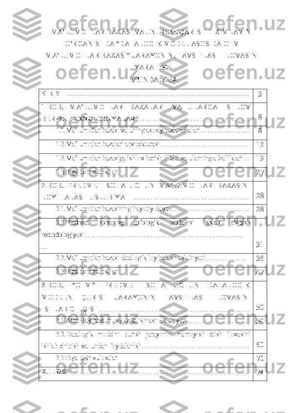 MA’LUMOTLAR BAZASI VA UNI BOSHQARISH TIZIMLARINI
O‘RGANISHDA “DATALOGIK MODEL ASOSIDA OTM
MA’LUMOTLAR BAZASI” JARAYONINI TAVSIFLASH ILOVASINI
YARATISH
  MUNDARIJA
KIRISH …………………………………………………………...................
3
1- BOB.   MA’LUMOTLAR   BAZALARI   VA   ULARGA   ISHLOV
BERISH TEXNOLOGIYALARI …………………………………………. 8
1.1.Ma’lumotlar bazasi va uning asosiy tushinchalari ………………….
8
1.2.Ma’lumotlar bazalari arхitеkturasi ………………………………….
12
1.3. Ma’lumotlar  bazasiga ishlov berish tillari va ularning afzalliklari …
19
1-bobga doir xulosalar
27
2- BOB.   PREDMET   SOHA   UCHUN   MA’LUMOTLAR   BAZASINI
LOYIHALASH USLUBIYATI …………………………………………… 28
2.1.Ma’lumotlar bazasining hayotiy davri ……………………………...
282.2.	Predmet   sohaning   infologik   modelini   ishlab   chiqish	
metodologiyasi	……………………………………………………………	
…
31
2.3.Ma’lumotlar bazasi datalogik loyihalash uslubiyati. ……………...  
36
2-bobga doir xulosalar
47
3-BOB.   “OTM”   PREDMET   SOHA   UCHUN   DATALOGIK
MODELNI   QURISH   JARAYONINI   TAVSIFLASH   ILOVASINI
ISHLAB CHIQISH ………………………………………………………… 50
3.1.AutoPlay dasturi  va unda ishlash uslubiyati………………………
50
3.2.Datalogik   modelni   qurish   jarayonini   namoyish   etish   ilovasini
ishlab chiqish va  undan foydalanish………………………………………... 60
3-bobga doir xulosalar
70
XULOSA …………………………………………………………………....
74 