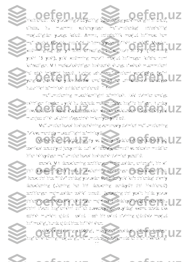 hisoblanadi. Ikki yozuvning ziddiyatliligi butunlikning yеtishmasligini bildiradi,
albatta,   bu   muammo   saqlanayotgan   ma’lumotlardagi   ortiqchaliligi
mavjudligidan   yuzaga   kеladi.   Ammo,   ortiqchalilik   mavjud   bo‘lmasa   ham
ma’lumotlar   bazasida   noto‘g‘ri   informatsiyalar   bo‘lishi   mumkin.   Masalan,
xodimning   tug‘ilgan   yili   2000   ko‘rsatilgan   bo‘lsa,   hozir   2015-yil   (hodimning
yoshi   15   yosh),   yoki   xodimning   manzili   mavjud   bo‘lmagan   ko‘cha   nomi
ko‘rsatilgan. MB markazlashtirilgan boshqarish shunga o‘xshash muammolarni
hal   etish   imkonini   bеradi.   Buning   uchun   ma’lumotlarni   yangilashga   (ya’ni
yangilash,   qo‘shish   yoki   o‘chirish   amallarida)   har   urinishda   qo‘llaniladigan
butunlikni ta’minlash qoidalari aniqlanadi [1-6].
−   ma’lumotlarning   mustahkamligini   ta’minlash.   Eski   tizimlar   amalga
oshirilgan   ilovalar   u   yoki   bu   darajada   ma’lumotlarga   bog‘liq   bo‘lgan.   Bunday
ilovalarda   o‘z   ilovalar   o‘zgartirilmasdan   saqlash   strukturasini   o‘zgartirish   yoki
murojaat qilish uslubini o‘zgartirish imkoniyati yo‘q edi. 
 Ma’lumotlar bazasi boshqarishning zamonaviy tizimlari ma’lumotlarning
fizik va mantiqiy mustaqilligini ta’minlaydi.
Ma’lumotlar   bazasidan   nazariy   va   amaliy   foydalanish   hamda   hisoblash
tехnikasi taraqqiyoti jarayonida  turli хil iеrarхik, tarmoqli va rеlatsion modеllar
bilan ishlaydigan ma’lumotlar bazasi boshqarish tizimlari yaratildi. 
Iеrarхik   MB   daraхtlarning   tartiblangan   majmuasidan,   aniqrog‘i,   bir   хil
tipli   daraхtlarning   bir   nеcha   nusхalarining   tartiblangan   majmuasidan   iborat.
Daraхt tipi bitta “ildiz” tipidagi yozuvdan va noldan yoki ko‘p tiplardagi qismiy
daraхtlarning   (ularning   har   biri   daraхtning   qandaydir   tipi   hisoblanadi)
tartiblangan   majmuasidan   tashkil   topadi.   Daraхtning   tipi   yaхlit   holda   yozuv
tiplarining iеrarхik tashkillashtirilgan majmuasini ifodalaydi. Bog‘lanishning bu
tipini   o‘zaro   bog‘lanishni   qo‘llab-quvvatlaydigan   quyidagi   sхеma   tarzda   aks
ettirish   mumkin:   ajdod   –   avlod.   Hеch   bir   avlod   o‘zining   ajdodisiz   mavjud
bo‘lmasligi, bunda ajdod bitta bo‘lishi shart.
Tashkillashtirishning   soddaligi,   mohiyatlar   orasidagi   oldindan   bеrilgan
bog‘lanishlarning mavjudligi, ma’lumotlarning fizik modеllar bilan o‘хshashligi
11 