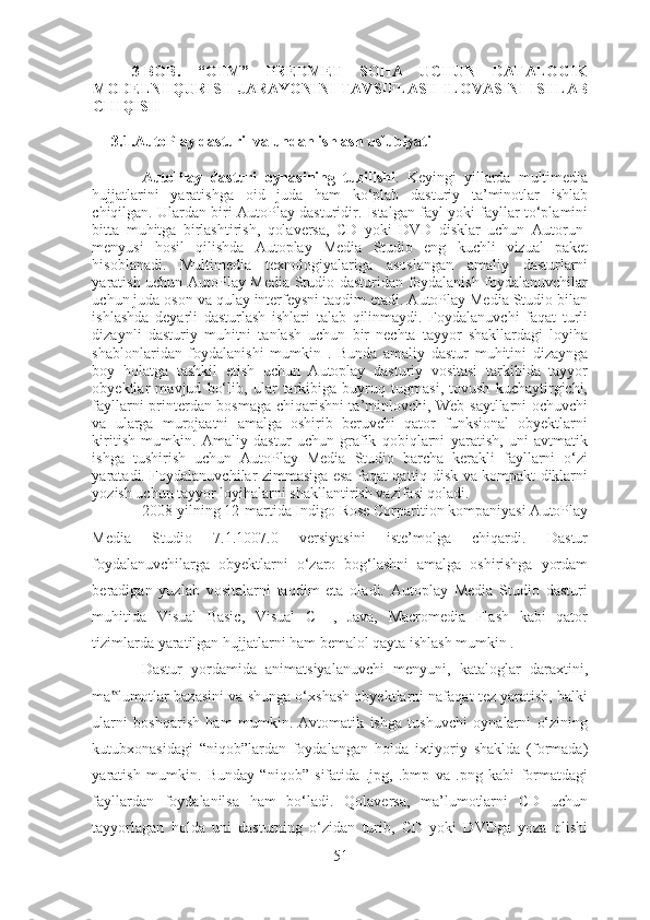 3-BOB.   “OTM”   PREDMET   SOHA   UCHUN   DATALOGIK
MODELNI QURISH JARAYONINI TAVSIFLASH ILOVASINI ISHLAB
CHIQISH
3.1.AutoPlay dasturi  va undan ishlash uslubiyati
AutoPlay   dasturi   oynasining   tuzilishi .   Keyingi   yillarda   multimedia
hujjatlarini   yaratishga   oid   juda   ham   ko‘plab   dasturiy   ta’minotlar   ishlab
chiqilgan. Ulardan biri AutoPlay dasturidir. Istalgan fayl yoki fayllar to‘plamini
bitta   muhitga   birlashtirish,   qolaversa,   CD   yoki   DVD   disklar   uchun   Autorun-
menyusi   hosil   qilishda   Autoplay   Media   Studio   eng   kuchli   vizual   paket
hisoblanadi.   Multimedia   texnologiyalariga   asoslangan   amaliy   dasturlarni
yaratish uchun AutoPlay Media Studio dasturidan foydalanish foydalanuvchilar
uchun juda oson va qulay interfeysni taqdim etadi. AutoPlay Media Studio bilan
ishlashda   deyarli   dasturlash   ishlari   talab   qilinmaydi.   Foydalanuvchi   faqat   turli
dizaynli   dasturiy   muhitni   tanlash   uchun   bir   nechta   tayyor   shakllardagi   loyiha
shablonlaridan   foydalanishi   mumkin   .   Bunda   amaliy   dastur   muhitini   dizaynga
boy   holatga   tashkil   etish   uchun   Autoplay   dasturiy   vositasi   tarkibida   tayyor
obyektlar   mavjud   bo‘lib,   ular   tarkibiga   buyruq   tugmasi,   tovush   kuchaytirgichi,
fayllarni printerdan bosmaga chiqarishni ta’minlovchi, Web-saytllarni ochuvchi
va   ularga   murojaatni   amalga   oshirib   beruvchi   qator   funksional   obyektlarni
kiritish   mumkin.   Amaliy   dastur   uchun   grafik   qobiqlarni   yaratish,   uni   avtmatik
ishga   tushirish   uchun   AutoPlay   Media   Studio   barcha   kerakli   fayllarni   o‘zi
yaratadi. Foydalanuvchilar zimmasiga esa faqat qattiq disk va kompakt diklarni
yozish uchun tayyor loyihalarni shakllantirish vazifasi qoladi.  
2008-yilning 12-martida Indigo Rose Corparition kompaniyasi AutoPlay
Media   Studio   7.1.1007.0   versiyasini   iste’molga   chiqardi.   Dastur
foydalanuvchilarga   obyektlarni   o‘zaro   bog‘lashni   amalga   oshirishga   yordam
beradigan   yuzlab   vositalarni   taqdim   eta   oladi.   Autoplay   Media   Studio   dasturi
muhitida   Visual   Basic,   Visual   C++,   Java,   Macromedia   Flash   kabi   qator
tizimlarda yaratilgan hujjatlarni ham bemalol qayta ishlash mumkin .  
Dastur   yordamida   animatsiyalanuvchi   menyuni,   kataloglar   daraxtini,
ma lumotlar bazasini va shunga o‘xshash obyektlarni nafaqat tez yaratish, balki‟
ularni   boshqarish   ham   mumkin.   Avtomatik   ishga   tushuvchi   oynalarni   o‘zining
kutubxonasidagi   “niqob”lardan   foydalangan   holda   ixtiyoriy   shaklda   (formada)
yaratish   mumkin.   Bunday   “niqob”   sifatida   .jpg,   .bmp   va   .png   kabi   formatdagi
fayllardan   foydalanilsa   ham   bo‘ladi.   Qolaversa,   ma’lumotlarni   CD   uchun
tayyorlagan   holda   uni   dasturning   o‘zidan   turib,   CD   yoki   DVDga   yoza   olishi
51 