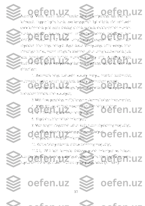 Autoplay   Media   Studio   dasturi   naqadar   keng   imkoniyatlarga   ega   ekanligini
ko‘rsatadi.   Tayyor   loyiha   bunda   .exe   kengaytmali   fayl   sifatida   o‘zi   ochiluvchi
arxiv ko‘rinishda yoki qattiq diskdagi alohida papkada shakllantirilishi mumkin.
Bundan   tashqari,   dasturga   matnni   orfografik   tekshirish   imkoniyati   ham
kiritilgan.   Dasturning   bu   xossasi   uning   Label,   Paragraph   va   Button   kabi
obyektlari   bilan   birga   ishlaydi.   Agar   dastur   kompyuterga   to‘liq   versiya   bilan
o‘rnatilgan bo‘lsa, matnni orfografik tekshirish uchun uning kutubxonasida juda
katta   hajmdagi   lug‘atlar   bo‘lishi   mumkin.   Shunday   qilib,   AutoPlay   Media
Studio   7.0   ning   yangi   versiyasi   quyidagi   imkoniyatlarga   ega   holda   istemolga
chiqarilgan: 
1.   Avtomatik   ishga   tushuvchi   xususiy   menyu,   interfaol   taqdimotlar,
multimedia ilovalar, sanoqli daqiqalarda dasturiy ta’minotlarni yaratish;
2. Loyihaga turli tuman fotografiya, musiqa, video, animatsiya, matn va
boshqalarni biriktira olish xususiyati; 
3. Web-ilova yaratishga mo‘ljallangan mukammallashgan instrumentlar;
4.  XML, SQL va shifrlash mexanizmlari bilan ishlay olishi; 
5.  RTFformatli hujjatlar bilan ishlay olishi; 
6.  Slayd-shou bilan ishlash imkoniyati; 
7. Matn rangini o‘zgartirish uchun RadioButton obyektining mavjudligi;
8.  Bosmaga chiqarishning kengaytirilgan funksiyasi; 
             9.  Obyektlarni formatlash imkoniyati; 
10. Kalit so‘zlar yordamida qidiruv tizimining mavjudligi; 
11.CD,   DVD   kabi   kompakt   disklarga   yozish   imkoniyati   va   hokazo.
AutoPlay Media Studio ishga tushirilgach, avvalo loyiha bilan bog‘liq bir nechta
buyruqlarni o‘z ichiga oluvchi muloqot oynasi yuzaga keladi (3.1-rasm): 
52 