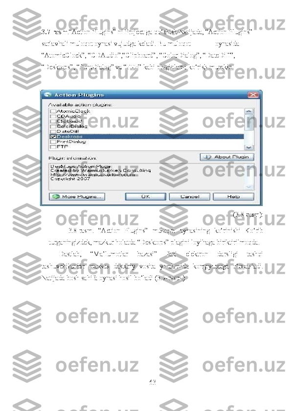 3.7-rasm .“Action Plugins” ni Project ga qo‘shish Natijada, “Action Plugins” 
sarlavhali muloqot oynasi vujudga keladi. Bu muloqot   oynasida 
“AtomicClock”, “CDAudio”,“Clipboard”, “ColorDialog”, “DateDiff”, 
“Desktops”, “FontDialog” va “FTP” kabi plaginlarni ko‘rish mumkin 
(3.8-rasm):
3.8-rasm.   “Action   Plugins”   muloqot   oynasining   ko‘rinishi   Ko‘rib
turganingizdek, mazkur holatda “Desktops” plagini loyihaga biriktirilmoqda. 
Dastlab,   “Ma’lumotlar   bazasi”   fani   elektron   darsligi   tashqi
tashuvchilardan   maxsus   dasturiy   vosita   yordamida   kompyuterga   o‘rnatiladi.
Natijada bosh sahifa oynasi hosil bo‘ladi (3.9-rasm.)
63 