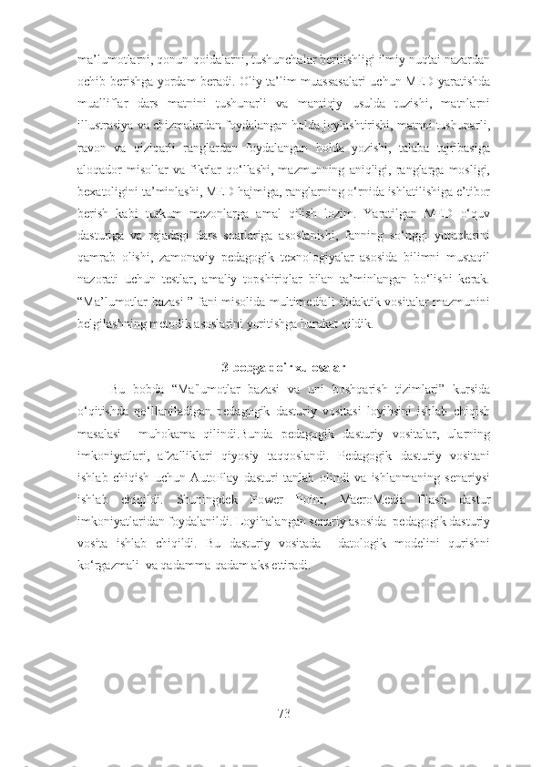 ma’lumotlarni, qonun-qoidalarni, tushunchalar berilishligi ilmiy nuqtai nazardan
ochib berishga yordam beradi. Oliy ta’lim muassasalari uchun MED yaratishda
mualliflar   dars   matnini   tushunarli   va   mantiqiy   usulda   tuzishi,   matnlarni
illustrasiya va chizmalardan foydalangan holda joylashtirishi, matnni tushunarli,
ravon   va   qiziqarli   ranglardan   foydalangan   holda   yozishi,   talaba   tajribasiga
aloqador   misollar   va  fikrlar  qo‘llashi,  mazmunning   aniqligi,  ranglarga  mosligi,
bexatoligini ta’minlashi, MED hajmiga, ranglarning o‘rnida ishlatilishiga e’tibor
berish   kabi   turkum   mezonlarga   amal   qilish   lozim.   Yaratilgan   MED   o‘quv
dasturiga   va   rejadagi   dars   soatlariga   asoslanishi,   fanning   so‘nggi   yutuqlarini
qamrab   olishi,   zamonaviy   pedagogik   texnologiyalar   asosida   bilimni   mustaqil
nazorati   uchun   testlar,   amaliy   topshiriqlar   bilan   ta’minlangan   bo‘lishi   kerak.
“ Ma’lumotlar bazasi   ”   fani misolida multimediali didaktik vositalar mazmunini
belgilashning metodik asoslarini yoritishga harakat qildik. 
3-bobga doir xulosalar
Bu   bobda   “Ma'lumotlar   bazasi   va   uni   boshqarish   tizimlari”   kursida
o‘qitishda   qo‘llaniladigan   pedagogik   dasturiy   vositasi   loyihsini   ishlab   chiqish
masalasi     muhokama   qilindi.Bunda   pedagogik   dasturiy   vositalar,   ularning
imkoniyatlari,   afzalliklari   qiyosiy   taqqoslandi.   Pedagogik   dasturiy   vositani
ishlab   chiqish   uchun   AutoPlay   dasturi   tanlab   olindi   va   ishlanmaning   senariysi
ishlab   chiqildi.   Shuningdek   Power   Point,   MacroMedia   Flash   dastur
imkoniyatlaridan foydalanildi. Loyihalangan senariy asosida  pedagogik dasturiy
vosita   ishlab   chiqildi.   Bu   dasturiy   vositada     datologik   modelini   qurishni
ko‘rgazmali  va qadamma-qadam aks ettiradi.
73 