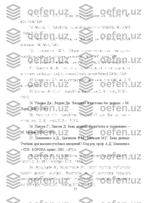 16.   Липаев   В.В.   Надежность   программных   средств.   М.:
«Синтег»,1998.
17.   Мандел   Т.   Разработка   пользовательского   интерфейса.   М.:   ДМК
Пресс, 2001. 
18.   Мартин   Дж.   Организация   баз   данных   в   вычислительных
системах. - М.: Мир, 1980.  
19.   Новоженов   Ю.В.   Объектно-ориентированные   технологии
разработки сложных программных систем. - М.: ДМК Пресс, 1996.
20. Понамарёв В.  «Базы данных в DELPHI 7», СПб «Питер», 2003.
21.   Сахаров   А.   А.   Принципы   проектирования   и   использования
многомерных баз данных (на примере Oracle Express Server) СУБД. 1996.
22. Симонович С.В.  «Язык структурированных запросов  SQL »,  СПб
«Питер», 2000.
23. Сорокин А. DELPHI разработка баз данных-СПб: Питер, 2005 г.  -
477 С.
24.   Ульман   Дж.,   Видом   Дж.   Введение   в   системы   баз   данных.   –   М.:
Лори, 2000. – 374 с .
25.   Фаронов   В.В.   Разработка   приложений   для   баз   данных   и
Интернета - СПб: Питер, 2006 г – 603 С.
26.   Хансен   Г.,   Хансен   Д.   Базы   данных.   Разработка   и   управление.   –
М.: Бином, 2000. – 704 с
27.   Хомоненко   А.Д.,   Цыганков   В.М.,   Мальцев   М.Г.   Базы   данных:
Учебник для высших учебных заведений / Под ред. проф. А.Д. Хомоненко.
– СПб.: КОРОНА принт, 2002. – 672 с.
28.   Шкрыль   А.   А.   Разработка   клиент-серверных   приложений   в
Delphi .-СПб.: БХВ-Петербург 2006. - 480 с.
29.   Abdullayev   A.,   Saidahmedov   Sh.   Delphi   muhitida   ma’lumotlar
bazasini   yaratish   uslubiyati.   Matematika   va   uni   zamonaviy   pedagogik
texnologiyalar   yordamida   o‘qitish   muammolari:   respublika   ilmiy-amaliy
konferensiyasi materiallari. – Navoiy, 2015, 201-204 b.
77 