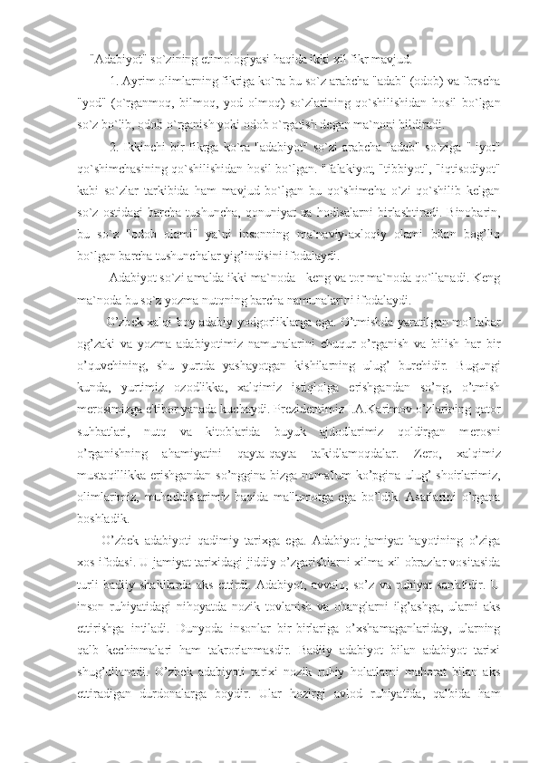 "Adabiyot" so`zining etimologiyasi haqida ikki xil fikr mavjud. 
1. Ayrim olimlarning fikriga ko`ra bu so`z arabcha "adab" (odob) va forscha
"yod"   (o`rganmo q ,   bilmo q ,   yod   olmo q )   so`zlarining   q o`shilishidan   hosil   bo`lgan
so`z bo`lib, odob o`rganish yoki odob o`rgatish degan ma`noni bildiradi.
2.   Ikkinchi  bir   fikrga  ko`ra  "adabiyot"   so`zi  arabcha  "adab"  so`ziga  "-iyot"
qo`shimchasining qo`shilishidan hosil bo`lgan. "falakiyot, "tibbiyot", "iqtisodiyot"
kabi   so`zlar   tarkibida   ham   mavjud   bo`lgan   bu   qo`shimcha   o`zi   qo`shilib   kelgan
so`z   ostidagi   barcha   tushuncha,   qonuniyat   ва   hodisalarni   birlashtiradi.   Binobarin,
bu   so`z   "odob   olami"   ya`ni   insonning   ma`naviy-axloqiy   olami   bilan   bog’liq
bo`lgan barcha tushunchalar yig’indisini ifodalaydi.
Adabiyot so`zi amalda ikki ma`noda - keng va tor ma`noda qo`llanadi. Keng
ma`noda bu so`z yozm а  nutqning barcha namunalarini ifodalaydi.
  O’zb е k xalqi boy adabiy yodgorliklarga ega. O’tmishda yaratilgan mo’'tabar
og’zaki   va   yozma   adabiyotimiz   namunalarini   chuqur   o’rganish   va   bilish   har   bir
o’quvchining,   shu   yurtda   yashayotgan   kishilarning   ulug’   burchidir.   Bugungi
kunda,   yurtimiz   ozodlikka,   xalqimiz   istiqlolga   erishgandan   so’ng,   o’tmish
m е rosimizga e'tibor yanada kuchaydi. Pr е zid е ntimiz I.A.Karimov o’zlarining qator
suhbatlari,   nutq   va   kitoblarida   buyuk   ajdodlarimiz   qoldirgan   m е rosni
o’rganishning   ahamiyatini   qayta-qayta   ta'kidlamoqdalar.   Z е ro,   xalqimiz
mustaqillikka erishgandan so’nggina bizga noma'lum ko’pgina ulug’ shoirlarimiz,
olimlarimiz,   muhaddislarimiz   haqida   ma'lumotga   ega   bo’ldik.   Asarlarini   o’rgana
boshladik.
O’zb е k   adabiyoti   qadimiy   tarixga   ega.   Adabiyot   jamiyat   hayotining   o’ziga
xos ifodasi. U jamiyat tarixidagi jiddiy o’zgarishlarni xilma-xil obrazlar vositasida
turli   badiiy   shakllarda   aks   ettirdi.   Adabiyot,   avvalo,   so’z   va   ruhiyat   san'atidir.   U
inson   ruhiyatidagi   nihoyatda   nozik   tovlanish   va   ohanglarni   ilg’ashga,   ularni   aks
ettirishga   intiladi.   Dunyoda   insonlar   bir-birlariga   o’xshamaganlariday,   ularning
qalb   k е chinmalari   ham   takrorlanmasdir.   Badiiy   adabiyot   bilan   adabiyot   tarixi
shug’ullanadi.   O’zb е k   adabiyoti   tarixi   nozik   ruhiy   holatlarni   mahorat   bilan   aks
ettiradigan   durdonalarga   boydir.   Ular   hozirgi   avlod   ruhiyatida,   qalbida   ham 