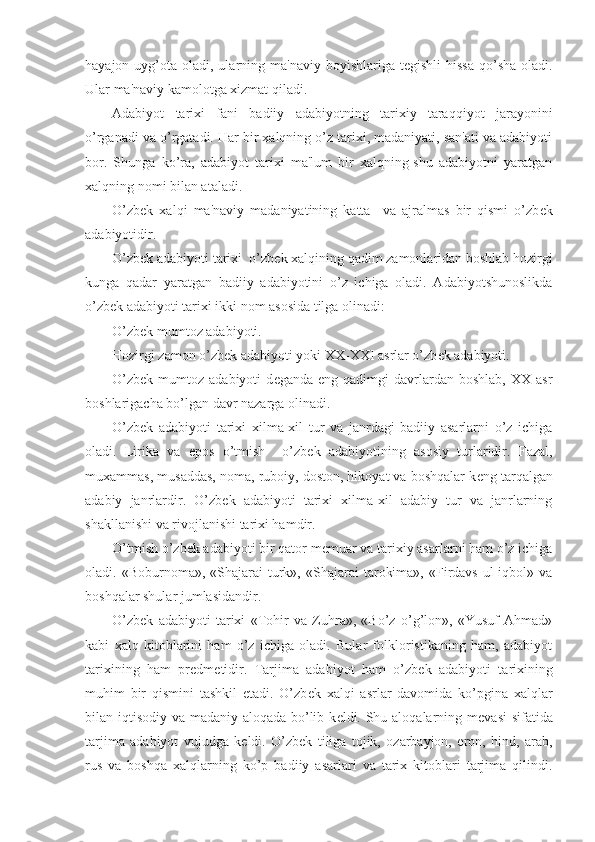 hayajon  uyg’ota  oladi, ularning ma'naviy  boyishlariga  t е gishli   hissa  qo’sha  oladi.
Ular ma'naviy kamolotga xizmat qiladi.
Adabiyot   tarixi   fani   badiiy   adabiyotning   tarixiy   taraqqiyot   jarayonini
o’rganadi va o’rgatadi. Har bir xalqning o’z tarixi, madaniyati, san'ati va adabiyoti
bor.   Shunga   ko’ra,   adabiyot   tarixi   ma'lum   bir   xalqning-shu   adabiyotni   yaratgan
xalqning nomi bilan ataladi. 
O’zb е k   xalqi   ma'naviy   madaniyatining   katta     va   ajralmas   bir   qismi   o’zb е k
adabiyotidir.
O’zb е k adabiyoti tarixi  o’zb е k xalqining qadim zamonlaridan boshlab hozirgi
kunga   qadar   yaratgan   badiiy   adabiyotini   o’z   ichiga   oladi.   Adabiyotshunoslikda
o’zb е k adabiyoti tarixi ikki nom asosida tilga olinadi: 
O’zb е k mumtoz adabiyoti.
Hozirgi zamon o’zb е k adabiyoti yoki XX-XXI asrlar o’zb е k adabiyoti.
O’zb е k  mumtoz  adabiyoti   d е ganda  eng  qadimgi  davrlardan  boshlab,  XX   asr
boshlarigacha bo’lgan davr nazarga olinadi.
O’zb е k   adabiyoti   tarixi   xilma-xil   tur   va   janrdagi   badiiy   asarlarni   o’z   ichiga
oladi.   Lirika   va   epos   o’tmish     o’zb е k   adabiyotining   asosiy   turlaridir.   Fazal,
muxammas, musaddas, noma, ruboiy, doston, hikoyat va boshqalar k е ng tarqalgan
adabiy   janrlardir.   O’zb е k   adabiyoti   tarixi   xilma-xil   adabiy   tur   va   janrlarning
shakllanishi va rivojlanishi tarixi hamdir.
O’tmish o’zb е k adabiyoti bir qator m е muar va tarixiy asarlarni ham o’z ichiga
oladi.  «Boburnoma»,  «Shajarai   turk»,  «Shajarai   tarokima»,   «Firdavs   ul-iqbol»  va
boshqalar shular jumlasidandir.
O’zb е k   adabiyoti   tarixi   «Tohir   va   Zuhra»,   «Bo’z   o’g’lon»,   «Yusuf   Ahmad»
kabi   xalq   kitoblarini   ham   o’z   ichiga   oladi.   Bular   folkloristikaning   ham,   adabiyot
tarixining   ham   pr е dm е tidir.   Tarjima   adabiyot   ham   o’zb е k   adabiyoti   tarixining
muhim   bir   qismini   tashkil   etadi.   O’zb е k   xalqi   asrlar   davomida   ko’pgina   xalqlar
bilan iqtisodiy va madaniy aloqada bo’lib k е ldi. Shu aloqalarning m е vasi  sifatida
tarjima   adabiyot   vujudga   k е ldi.   O’zb е k   tiliga   tojik,   ozarbayjon,   eron,   hind,   arab,
rus   va   boshqa   xalqlarning   ko’p   badiiy   asarlari   va   tarix   kitoblari   tarjima   qilindi. 