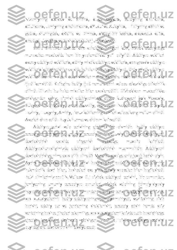 Nizomiyning   «Xisrav   va   Shirin»,   «Haft   paykar»,   Sa'diyning   «Bo’ston»,
«Guliston», Jomiyning «Bahoriston», «Yusuf  va Zulayho», Hiloliyning «Shoh va
gado»,   shuningd е k,   «Kalila   va   Dimna»,   «Ming   bir   k е cha»,   «Ravzatus   safo»,
«Badoyi-ul-vaqo е » va boshqalar shular jumlasidandir.
Sobiq   Sho’rolar   davrida   ko’p   sohalarda   bo’lgani   kabi,   o’zb е k   adabiyotiga
munosabat   masalasida   ham   bir   yoqlamalikka   yo’l   qo’yildi.   Adabiyot   vakillari
«saroy adabiyoti vakillari», «diniy-mistik adabiyot vakillari», «progr е ssiv adabiyot
vakillari» kabi ajratishlar asosida baholandi. Saroy adabiyoti, diniy-mistik adabiyot
vakillari   d е b   nom   olgan   qator   shoirlar   m е rosi   е tarlicha   nashr   etilmadi.   Yoki   ular
ijodi   kamsitildi.   Ko’pgina   badiiy   ijod   namunalarini   xalqqa   е tkazishga   to’sqinlik
qilindi.   G`Izoh:   bu   holat   misollar   bilan   asoslanadiG`.   O’zb е kiston   mustaqilikka
erishgandan   so’ng,   o’tmish   adabiyotimizga   e'tibor   kuchaygani   bois   Yassaviy,
Sulaymon   Boqirg’oniy,   Imom   Fazzoliy,   Bahouddin   Naqshband,   So’fi   Olloyor,
Haziniy, Husayniy, Amiriy, F е ruz kabilarning nomlari xalqqa k е ng ma'lum qilindi.
Asarlari chop etildi. Buyuk hurmat va ehtirom ko’rsatildi.
Adabiyot   tarixi   xalq   tarixining   ajralmas   bir   qismidir.   Badiiy   adabiyot
taraqqiyoti   jamiyatning   umumiy   taraqqiyoti   bilan   uzviy   bog’liqdir.   Adabiyotni
davrlashtirish   asosida   o’rganish   maqsadga   muvofiq   ko’riladi.
Adabiyotshunosligimizda   adabiyotni   davrlashtirish   muammolidir.   Adabiyotni
davrlashtirishga nima asos qilib olinadi? Mana bu savolga aniq javob b е rish qiyin.
Ayrim   mutaxassislar   adabiyot   tarixi   bosqichlarini   podsholarning,   sulolalarning
hukmdorlik   davri   bilan,   boshqalari   esa   yirik   tarixiy   voq е alar   bilan   bog’lashadi.
Ba'zi olimlarimiz prof. N.Malla е v   G.` o’zb е k   adabiyoti   tarixini,   bir   tomondan,
jamiyatning   umumiy   taraqqiyot   qonunlari,   o’zb е k   xalqining   ijtimoiy-siyosiy
hayotdagi   taraqqiyoti,   ikkinchi   tomondan,   adabiyot   tarixi   taraqqiyotining   o’ziga
xos   xususiyatlarini:   badiiy   adabiyotning   ijtimoiy   mohiyati,   vazifasining   o’sib
borishi,   adabiy   tur   va   janrlarning   shakllanishi,   taraqqiy   etishi   hamda   so’z
san'atining boshqa jihatlari takomiliga xos xususiyatlarni ko’zda tutib bosqichlarga
ajratish   k е rakligini   ko’rsatib   o’tishgan.   Prof.   B.To’xli е v   adabiyot   tarixini
quyidagicha davrlashtirishni tavsiya etadi: 