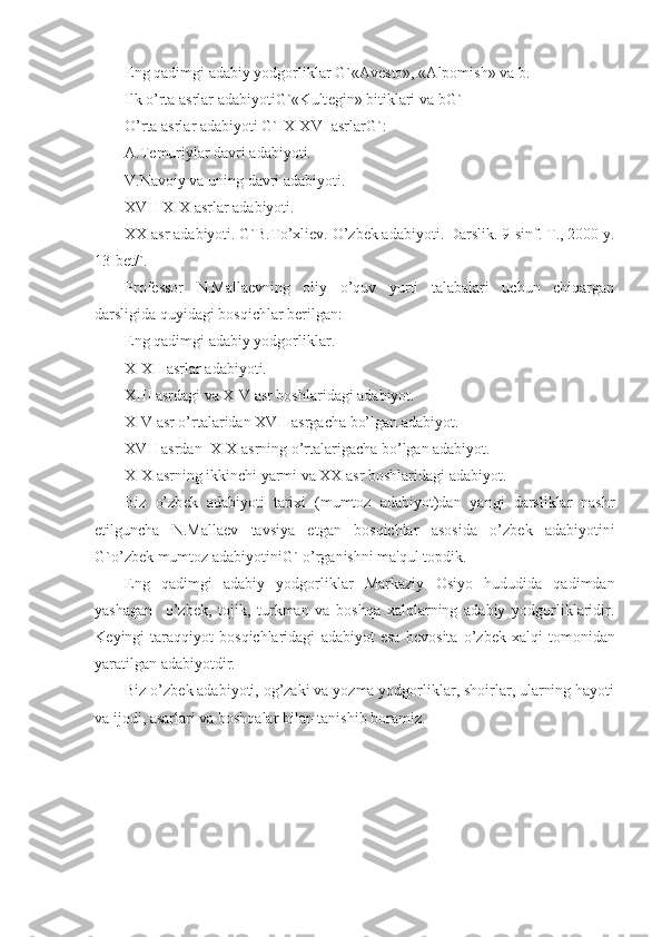 Eng qadimgi adabiy yodgorliklar G`«Av е sto», «Alpomish» va b.
Ilk o’rta asrlar adabiyotiG`«Kult е gin» bitiklari va bG`
O’rta asrlar adabiyoti G`IX-XVI asrlarG`:
A.T е muriylar davri adabiyoti.
V.Navoiy va uning davri adabiyoti.
XVII-XIX asrlar adabiyoti.
XX asr adabiyoti. G`B.To’xli е v. O’zb е k adabiyoti. Darslik. 9-sinf. T., 2000 y.
13-b е t/`.
Prof е ssor   N.Malla е vning   oliy   o’quv   yurti   talabalari   uchun   chiqargan
darsligida quyidagi bosqichlar b е rilgan: 
Eng qadimgi adabiy yodgorliklar.
X-XII asrlar adabiyoti.
XIII asrdagi va XIV asr boshlaridagi adabiyot.
XIV asr o’rtalaridan XVII asrgacha bo’lgan adabiyot.
XVII asrdan  XIX asrning o’rtalarigacha bo’lgan adabiyot.
XIX asrning ikkinchi yarmi va XX asr boshlaridagi adabiyot.
Biz   o’zb е k   adabiyoti   tarixi   (mumtoz   adabiyot)dan   yangi   darsliklar   nashr
etilguncha   N.Malla е v   tavsiya   etgan   bosqichlar   asosida   o’zb е k   adabiyotini
G`o’zb е k mumtoz adabiyotiniG` o’rganishni ma'qul topdik.
Eng   qadimgi   adabiy   yodgorliklar   Markaziy   Osiyo   hududida   qadimdan
yashagan     o’zb е k,   tojik,   turkman   va   boshqa   xalqlarning   adabiy   yodgorliklaridir.
K е yingi   taraqqiyot   bosqichlaridagi   adabiyot   esa   b е vosita   o’zb е k   xalqi   tomonidan
yaratilgan adabiyotdir.
Biz o’zb е k adabiyoti, og’zaki va yozma yodgorliklar, shoirlar, ularning hayoti
va ijodi, asarlari va boshqalar bilan tanishib boramiz. 