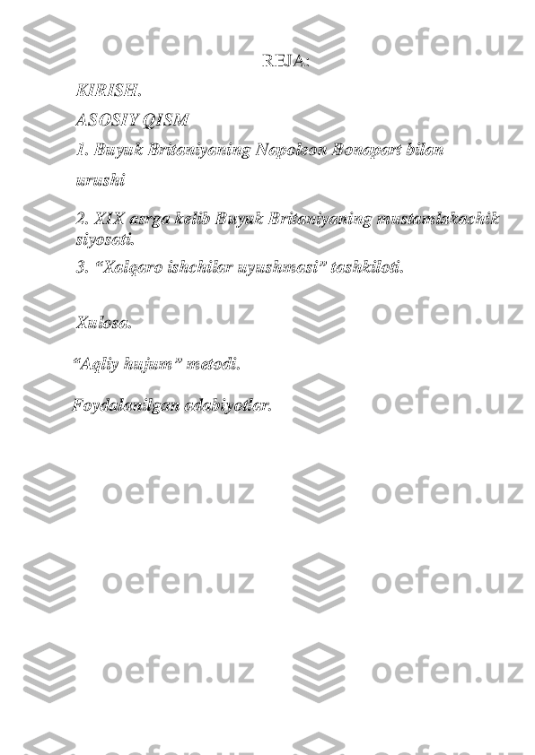 REJA:	 	
KIRISH.	 	
ASOSIY	 QISM	 	
1.	 Buyuk Britaniyaning Napoleon Bonapart bilan	 	
urushi	 	
2. XIX asrga kelib Buyuk Britaniyaning mus	tamlakachik 	
siyosati.	 	
3. 	“Xalqaro ishchilar uyushmasi	” tashkiloti.	 	
 
Xulosa.	 	
 
“	Aqliy hujum	” m	etodi	.  	
 
Foydalanilgan adabiyotlar. 