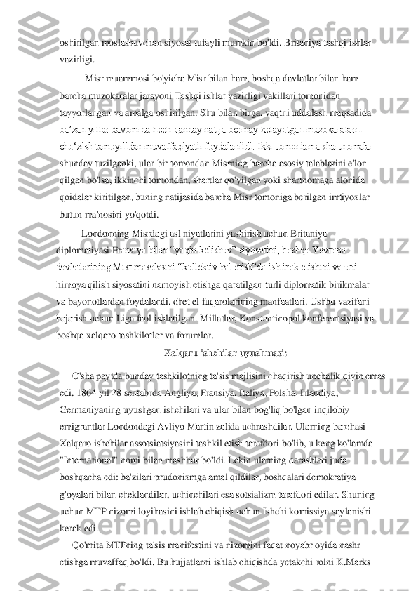oshirilgan moslashuvchan siyosat t	ufayli mumkin bo'ldi. Britaniya tashqi ishlar 	
vazirligi.	 	
Misr muammosi bo'yicha Misr bilan ham, boshqa davlatlar bilan ham 	
barcha muzokaralar jarayoni Tashqi ishlar vazirligi vakillari tomonidan 
tayyorlangan va amalga oshirilgan. Shu bilan birga, vaqtni u	ddalash maqsadida 	
ba’zan yillar davomida hech qanday natija bermay kelayotgan muzokaralarni 
cho‘zish tamoyilidan muvaffaqiyatli foydalanildi. Ikki tomonlama shartnomalar 
shunday tuzilganki, ular bir tomondan Misrning barcha asosiy talablarini e'lon 
qilgan 	bo'lsa, ikkinchi tomondan, shartlar qo'yilgan yoki shartnomaga alohida 	
qoidalar kiritilgan, buning natijasida barcha Misr tomoniga berilgan imtiyozlar 
butun ma'nosini yo'qotdi.	 	
Londonning Misrdagi asl niyatlarini yashirish uchun Britaniya 	
diplomatiyasi Fr	ansiya bilan “yaqin kelishuv” siyosatini, boshqa Yevropa 	
davlatlarining Misr masalasini “kollektiv hal etish”da ishtirok etishini va uni 
himoya qilish siyosatini namoyish etishga qaratilgan turli diplomatik birikmalar 
va bayonotlardan foydalandi. chet el f	uqarolarining manfaatlari. Ushbu vazifani 	
bajarish uchun Liga faol ishlatilgan. Millatlar, Konstantinopol konferentsiyasi va 
boshqa xalqaro tashkilotlar va forumlar.	 	
Xalqaro	 ishchilar	 uyushmasi:	 	
O'sha	 paytda	 bunday tashkilotning	 ta'sis	 majlisini	 chaqirish	 unchalik	 qiyin	 emas	 	
edi. 1864 yil 28 sentabrda Angliya, Fransiya, Italiya, Polsha, Irlandiya,	 	
Germaniyaning uyu	shgan ishchilari va ular bilan bog'liq bo'lgan inqilobiy	 	
emigrantlar Londondagi Avliyo Martin zalida uchrashdilar. Ularning barchasi	 	
Xalqaro ishchilar assotsiatsiyasini tashkil etish tarafdori bo'lib, u keng ko'lamda	 	
"International" nomi bilan mashhur bo'l	di. Lekin ularning qarashlari juda	 	
boshqacha edi: ba'zilari prudonizmga amal qildilar, boshqalari demokratiya	 	
g'oyalari bilan cheklandilar, uchinchilari esa sotsializm tarafdori edilar. Shuning	 	
uchun MTP nizomi loyihasini ishlab chiqish uchun Ishchi komiss	iya saylanishi	 	
kerak edi.	 	
Qo'mita MTPning ta'sis manifestini va nizomini faqat noyabr oyida nashr	 	
etishga muvaffaq bo'ldi. Bu hujjatlarni ishlab chiqishda yetakchi rolni K.Marks	  