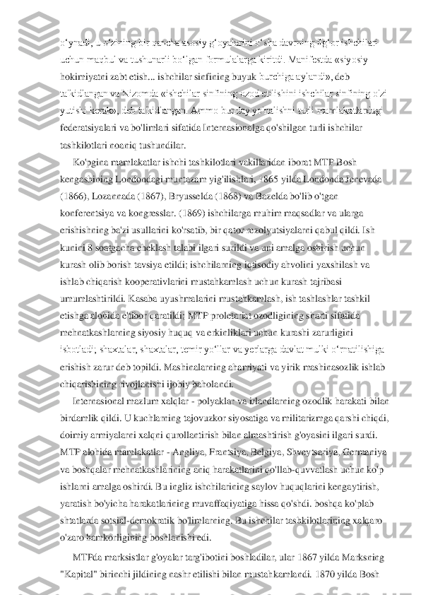 o‘ynadi, u o‘zining bir qancha asosiy g‘oyalarini o‘sha davrning ilg‘or ishchilari	 	
uchun maqbul va tushunarli bo‘lgan formulalarga kiritdi. Manifestda «siyosiy	 	
hokimiyatni	 zabt	 etish... ishchilar	 sinfining buyuk	 burchiga aylandi»,	 deb	 	
ta'kidlangan va Nizomda «ishchilar sinfining ozod etilishini ishchilar sinfining o'zi	 	
yutishi kerak», deb ta'kidlangan. Ammo bunday yo'nalishni turli mamlakatlardagi	 	
federatsiyalari va bo'limlari sifatida Internasionalga qo'shilgan turli ishchilar	 	
tashkilo	tlari	 noaniq	 tushundilar. 	 	
K	o'pgina mamlakatlar ishchi tashkilotlari vakillaridan iborat MTP Bosh	 	
kengashining Londondagi muntazam yig'ilishlari, 1865 yilda Londonda Jenevada	 	
(1866), Lozannada (1867), Bryussel	da (1868) va Bazelda bo'lib o'tgan	 	
konferentsiya va kongresslar. (1869) ishchilarga muhim maqsadlar va ularga	 	
erishishning ba'zi usullarini ko'rsatib, bir qator rezolyutsiyalarni qabul qildi. Ish	 	
kunini 8 soatgacha cheklash talabi ilgari surildi va uni ama	lga oshirish uchun	 	
kurash olib borish tavsiya etildi; ishchilarning iqtisodiy ahvolini yaxshilash va	 	
ishlab chiqarish kooperativlarini mustahkamlash uchun kurash tajribasi	 	
umumlashtirildi. Kasaba uyushmalarini mustahkamlash, ish tashlashlar tashkil	 	
etishga	 alohida e'tibor qaratildi; MTP proletariat ozodligining sharti sifatida	 	
mehnatkashlarning siyosiy huquq va erkinliklari uchun kurashi zarurligini	 	
isbotladi; shaxtalar, shaxtalar, temir yo‘llar va yerlarga davlat mulki o‘rnatilishiga	 	
erishish zarur deb top	ildi. Mashinalarning ahamiyati va yirik mashinasozlik ishlab	 	
chiqarishining	 rivojlanishi ijobiy	 baholandi.	 	
Internasional mazlum xalqlar 	- polyaklar va irlandlarning ozodlik harakati bilan	 	
birdamlik qildi. U kuchlarning tajovuzkor siyosatiga va militarizmga	 qarshi chiqdi,	 	
doimiy	 armiyalarni	 xalqni	 qurollantirish	 bilan	 almashtirish	 g'oyasini	 ilgari	 surdi.	 	
MTP alohida mamlakatlar 	- Angliya, Frantsiya, Belgiya, Shveytsariya, Germaniya	 	
va boshqalar mehnatkashlarining aniq harakatlarini qo'llab	-quvvatlash uchun k	o'p	 	
ishlarni amalga oshirdi. Bu ingliz ishchilarining saylov huquqlarini kengaytirish,	 	
yaratish bo'yicha harakatlarining muvaffaqiyatiga hissa qo'shdi. boshqa ko'plab	 	
shtatlarda sotsial	-demokratik bo'limlarning. Bu ishchilar tashkilotlarining xalqaro	 	
o'zaro	 hamkorligining boshlanishi edi.	 	
MTPda marksistlar g'oyalar targ'ibotini boshladilar, ular 1867 yilda	 Marksning	 	
"Kapital"	 birinchi jildining	 nashr etilishi	 bilan	 mustahkamlandi.	 1870 yilda Bosh  