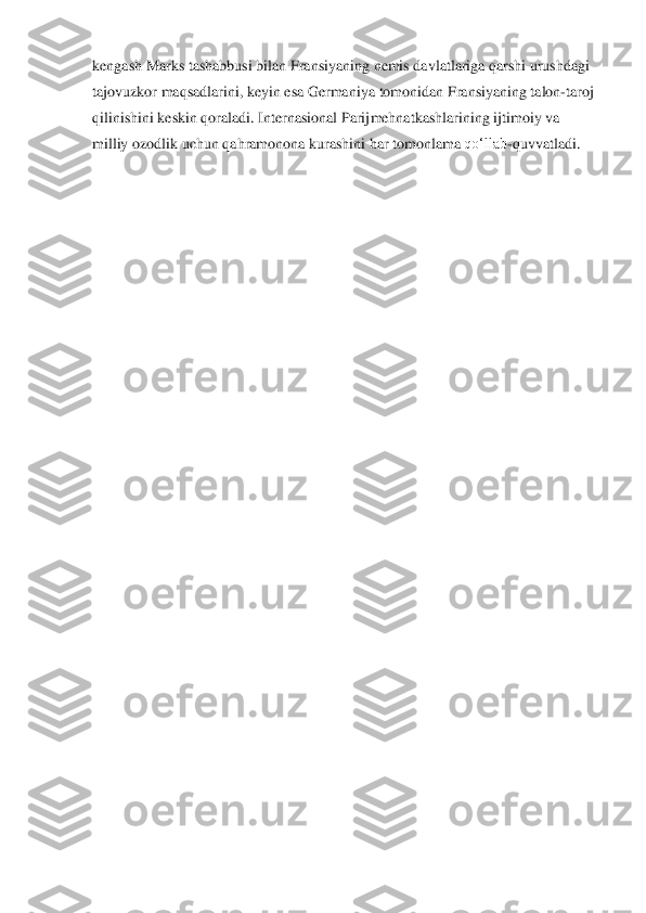 kengash Marks tashabbusi bilan Fransiyaning nemis	 davlatlariga qar	shi urushdagi 	
tajovuzkor maqsadlarini, keyin esa Germaniya	 tomonidan Fransiyaning talon	-taroj 	
qilinishini keskin qoraladi. Internasional Parij	 mehnatkashlarining ijtimoiy va 	
milliy ozodlik uchun qahramonona kurashini har	 tomonlama	 qo‘llab	-quvvatladi.	  