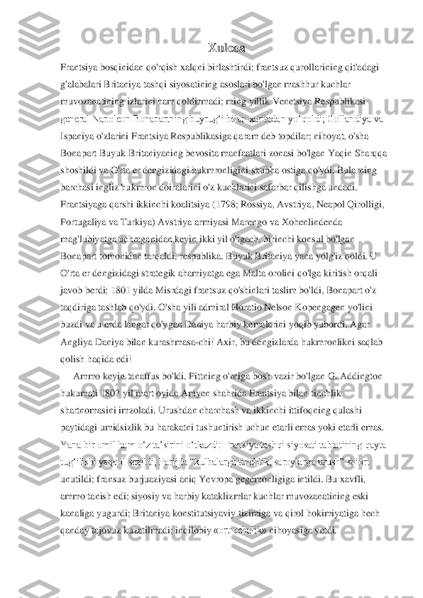 Xulosa	 	
Frantsiya bosqinidan qo'rqish xalqni birlashtirdi; frantsuz qurollarining qit'adagi	 	
g'alabalari Britaniya tashqi siyosatining asoslari bo'lgan mashhur kuchlar	 	
muvozanatining izlarini ham qoldirmadi; ming yillik Venetsiya Respublikasi	 	
general Napoleon Bonapartning buyrug‘i bilan xaritadan yo‘qoldi; Gollandiya va	 	
Ispaniya o'zlarini Frantsiya Respublikasiga qaram deb topdilar; nihoyat, o'sha	 	
Bonapart Buyuk Britaniyaning bevosita manfaatlari zonasi bo'lgan Yaqin Sharqqa	 	
shoshildi va O'rta 	er dengizidagi hukmronligini shubha ostiga qo'ydi. Bularning	 	
barchasi	 ingliz	 hukmron doiralarini	 o'z kuchlarini	 safarbar qilishga	 undadi.	 	
Frantsiyaga qarshi ikkinchi koalitsiya (1798; Rossiya, Avstriya, Neapol Qirolligi,	 	
Portugaliya va Turkiya) Avstriya ar	miyasi Marengo va Xohenlindenda	 	
mag'lubiyatga uchraganidan keyin ikki yil o'tgach, birinchi konsul bo'lgan	 	
Bonapart tomonidan tarqaldi. respublika. Buyuk Britaniya yana yolg'iz qoldi. U	 	
O'rta er dengizidagi strategik ahamiyatga ega Malta orolini qo'lga kir	itish orqali	 	
javob berdi; 1801 yilda Misrdagi frantsuz qo'shinlari taslim bo'ldi, Bonapart o'z	 	
taqdiriga tashlab qo'ydi. O'sha yili admiral Horatio Nelson Kopengagen yo'lini	 	
buzdi va u erda langar qo'ygan Daniya harbiy kemalarini yoqib yubordi. Agar	 	
Angliya Daniya bilan kurashmasa	-chi! Axir, bu dengizlarda hukmronlikni saqlab	 	
qolish haqida	 edi!	 	
Ammo keyin tanaffus bo'ldi. Pittning o'rniga bosh vazir bo'lgan G. Addington	 	
hukumati	 1802 yil	 mart oyida Amyen	 shahrida Frantsiya bilan	 tinchlik	 	
shartnomasini	 imzoladi. Urushdan charchash va ikkinchi ittifoqning qulashi	 	
paytidagi umidsizlik bu harakatni tushuntirish uchun etarli emas yoki etarli emas.	 	
Yana bir omil ham o‘z ta’sirini o‘tkazdi: Fransiya tashqi siyosati tabiatining qayta	 	
tug‘ilishi yaqqol sezildi,	 Parijda “kulbalarga tinchlik, saroylarga urush” shiori	 	
unutildi; fransuz burjuaziyasi aniq Yevropa gegemonligiga intildi. Bu xavfli,	 	
ammo tanish edi; siyosiy va harbiy kataklizmlar kuchlar muvozanatining eski	 	
kanaliga yugurdi; Britaniya konstitutsiyaviy t	izimiga va qirol hokimiyatiga hech	 	
qanday tajovuz kuzatilmadi;	 inqilobiy	 «ortiqchalik»	 nihoyasiga yetdi.	  