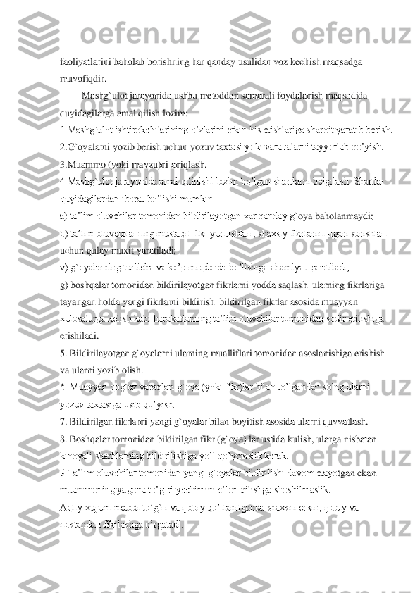 faoliyatlarini baholab borishning har qanday usulidan voz kechi	sh maqsadga 	
muvofiqdir.	 	
Mashg`ulot jarayonida ushbu metoddan samarali foydalanish maqsadida 	
quyidagilarga amal qilish lozim:	 	
1.Mashg`ulot ishtirokchilarining o’zlarini erkin his etishlariga sharoit yaratib berish.	 	
2.G`oyalarni yozib berish uchun yozuv taxt	asi yoki varaqalarni tayyorlab qo’yish.	 	
3.Muammo (yoki mavzu)ni aniqlash.	 	
4.Mashg`ulot jarayonida amal qilinishi lozim bo’lgan shartlarni belgilash. Shartlar 
quyidagilardan iborat bo’lishi mumkin:	 	
a) ta’lim oluvchilar tomonidan bildirilayotgan xar qanday g	`oya baholanmaydi;	 	
b) ta’lim oluvchilarning mustaqil fikr yuritishlari, shaxsiy fikrlarini ilgari surishlari 
uchun qulay muxit yaratiladi;	 	
v) g`oyalarning turlicha va ko’p miqdorda bo’lishiga ahamiyat qaratiladi;	 	
g) boshqalar tomonidan bildirilayotgan fikrlarni yodda saqlash, ularning fikrlariga 
tayangan holda yangi fikrlarni bildirish, bildirilgan fikrlar asosida muayyan 
xulosalarga kelish kabi harakatlarning ta’lim oluvchilar tomonidan sodir etilishiga 
erishiladi	. 	
5. Bildirilayotgan g`oyalarni ularning mualliflari tomonidan asoslanishiga erishish 
va ularni yozib olish.	 	
6. Muayyan qog`oz varaqlari g`oya (yoki fikr)lar bilan to’lgandan so’ng ularni 
yozuv taxtasiga osib qo’yish.	 	
7. Bildirilgan fikrlarni yangi g`oyala	r bilan boyitish asosida ularni quvvatlash.	 	
8. Boshqalar tomonidan bildirilgan fikr (g`oya) lar ustida kulish, ularga nisbatan 
kinoyali sharhlarning bildirilishiga yo’l qo’ymaslik kerak.	 	
9.Ta’lim oluvchilar tomonidan yangi g`oyalar bildirilishi davom etayo	tgan ekan, 	
muammoning yagona to’g`ri yechimini e’lon qilishga shoshilmaslik.	  	
Aqliy xujum metodi to’g`ri va ijobiy qo’llanilganda shaxsni erkin, ijodiy va 
nostandart fikrlashga o’rgatadi.	 	
 
 
  