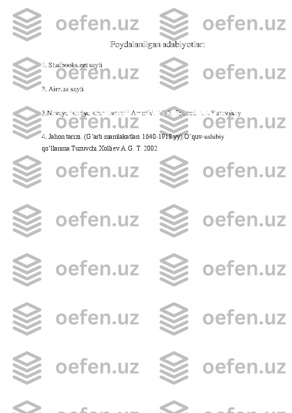 Foydalanilgan adabiyotlar:	 	
 
1. Studbooks.net sayti	 	
 
2. Aim.uz sayti	 	
 
3.N	оvaya istоriya stran Еvrоpi i Amеriki.T.1	-2. Pоd rеd. Е.Е.Y	urоvskо	y 	
 
4. 	Jahоn tariхi. (G’arb mamlakatlari 1640	-1918 yy).O’quv	-uslubiy 	 	
qo’llanma.Tuzuvchi Хоlliеv A.G. T. 2002.	 	
  