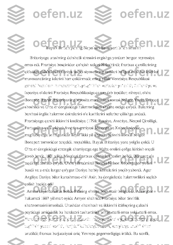  
 
 	
Buyuk	 Britaniyaning	 Napoleon	 Bonapart	 bilan	 urushi:	 	
Britaniyaga urushning dahshatli stressini engishga yordam bergan repressiya	 	
emas edi. Frantsiya bosqinidan qo'rqish xalqni birlashtirdi; frantsuz qurollarining	 	
qit'adagi g	'alabalari Britaniya tashqi siyosatining asoslari bo'lgan mashhur kuchlar	 	
muvozanatining izlarini ham qoldirmadi; ming yillik Venetsiya Respublikasi	 	
general Napoleon Bonapartning buyrug‘i bilan xaritadan yo‘qoldi; Gollandiya va	 	
Ispaniya o'zlarini Frantsiya	 Respublikasiga qaram deb topdilar; nihoyat, o'sha	 	
Bonapart Buyuk Britaniyaning bevosita manfaatlari zonasi bo'lgan Yaqin Sharqqa	 	
shoshildi va O'rta er dengizidagi hukmronligini shubha ostiga qo'ydi. Bularning	 	
barchasi	 ingliz	 hukmron doiralarini	 o'z kuchla	rini	 safarbar qilishga	 undadi.	 	
Frantsiyaga qarshi ikkinchi koalitsiya (1798; Rossiya, Avstriya, Neapol Qirolligi,	 	
Portugaliya va Turkiya) Avstriya armiyasi Marengo va Xohenlindenda	 	
mag'lubiyatga uchraganidan keyin ikki yil o'tgach, birinchi konsul bo'lgan	 	
Bonapart tomonidan tarqaldi. respublika. Buyuk Britaniya yana yolg'iz qoldi. U	 	
O'rta er dengizidagi strategik ahamiyatga ega Malta orolini qo'lga kiritish orqali	 	
javob berdi; 1801 yilda Misrdagi frantsuz qo'shinlari taslim bo'ldi, Bonapart o'z	 	
taqdiriga ta	shlab qo'ydi. O'sha yili admiral Horatio Nelson Kopengagen yo'lini	 	
buzdi va u erda langar qo'ygan Daniya harbiy kemalarini yoqib yubordi. Agar	 	
Angliya Daniya bilan kurashmasa	-chi! Axir, bu dengizlarda hukmronlikni saqlab	 	
qolish haqida	 edi!	 	
Ammo keyin tanaf	fus bo'ldi. Pittning o'rniga bosh vazir bo'lgan G. Addington	 	
hukumati 1802 yil mart oyida Amyen shahrida Frantsiya bilan tinchlik	 	
shartnomasini imzoladi. Urushdan charchash va ikkinchi ittifoqning qulashi	 	
paytidagi umidsizlik bu harakatni tushuntirish uchu	n etarli emas yoki etarli emas.	 	
Yana bir omil ham o‘z ta’sirini o‘tkazdi: Fransiya tashqi siyosati tabiatining qayta	 	
tug‘ilishi yaqqol sezildi, Parijda “kulbalarga tinchlik, saroylarga urush” shiori	 	
unutildi;	 fransuz burjuaziyasi	 aniq	 Yevropa	 gegemonligiga	 intildi.	 Bu xavfli,	  