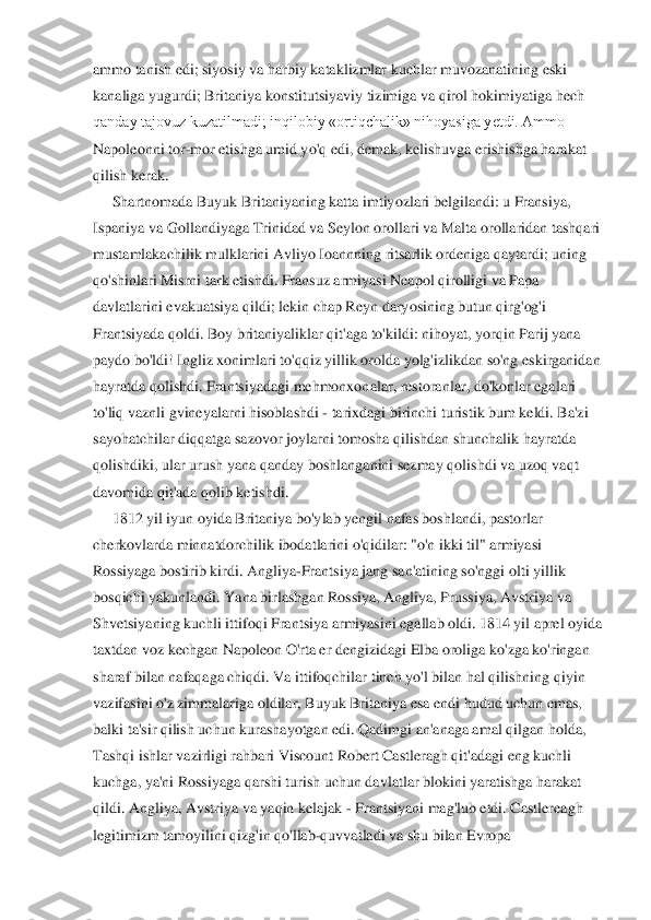 ammo tanish edi; siyosiy va harbiy kataklizmlar kuchlar muvozanatining eski	 	
kanaliga yugurdi; Britaniya konstitutsiyaviy tizimiga va qirol hokimiyatiga hech	 	
qanday tajovuz kuzatilmadi; inqilobiy «ortiqchalik» nihoyasiga yetdi. Ammo	 	
Napoleonni tor	-mor etishga umid yo'q edi, demak, kelishuvga erishishga harakat	 	
qilish kerak.	 	
Shartnomada Buyuk Britaniyaning katta imtiyozlari belgilandi: u Fransiya,	 	
Ispaniya va Go	llandiyaga Trinidad va Seylon orollari va Malta orollaridan tashqari	 	
mustamlakachilik mulklarini Avliyo Ioannning ritsarlik ordeniga qaytardi; uning	 	
qo'shinlari Misrni tark etishdi. Fransuz armiyasi Neapol qirolligi va Papa	 	
davlatlarini evakuatsiya qildi; 	lekin chap Reyn daryosining butun qirg'og'i	 	
Frantsiyada qoldi. Boy britaniyaliklar qit'aga to'kildi: nihoyat, yorqin Parij yana	 	
paydo bo'ldi! Ingliz xonimlari to'qqiz yillik orolda yolg'izlikdan so'ng eskirganidan	 	
hayratda qolishdi. Frantsiyadagi mehmonxon	alar, restoranlar, do'konlar egalari	 	
to'liq vaznli gvineyalarni hisoblashdi 	- tarixdagi birinchi turistik bum keldi. Ba'zi	 	
sayohatchilar diqqatga sazovor joylarni tomosha qilishdan shunchalik hayratda	 	
qolishdiki, ular urush yana qanday boshlanganini sezmay	 qolishdi va uzoq vaqt	 	
davomida	 qit'ada qolib ketishdi.	 	
1812 yil iyun oyida Britaniya bo'ylab yengil nafas boshlandi, pastorlar	 	
cherkovlarda minnatdorchilik ibodatlarini o'qidilar: "o'n ikki til" armiyasi	 	
Rossiyaga bostirib kirdi. Angliya	-Frantsiya jang sa	n'atining so'nggi olti yillik	 	
bosqichi yakunlandi. Yana birlashgan Rossiya, Angliya, Prussiya, Avstriya va	 	
Shvetsiyaning kuchli ittifoqi Frantsiya armiyasini egallab oldi. 1814 yil aprel oyida	 	
taxtdan voz kechgan Napoleon O'rta er dengizidagi Elba oroliga 	ko'zga ko'ringan	 	
sharaf bilan nafaqaga chiqdi. Va ittifoqchilar tinch yo'l bilan hal qilishning qiyin	 	
vazifasini o'z zimmalariga oldilar, Buyuk Britaniya esa endi hudud uchun emas,	 	
balki ta'sir qilish uchun kurashayotgan edi. Qadimgi an'anaga amal qilgan holda,	 	
Tashqi ishlar vazirligi rahbari Viscount Robert Castleragh qit'adagi eng kuchli	 	
kuchga, ya'ni Rossiyaga qarshi turish uchun davlatlar blokini yaratishga harakat	 	
qildi. Angliya	, Avstriya va yaqin kelajak 	- Frantsiyani mag'lub etdi. Castlereagh	 	
legitimizm	 tamoyilini qizg'in qo'llab	-quvvatladi va shu bilan	 Evropa	  