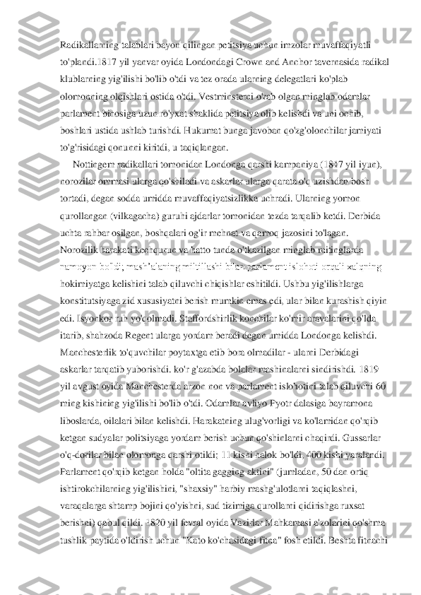 Radikallarning talablari bayon qilingan petitsiya uchun imzolar muvaffaqiyatli	 	
to'plandi.181	7 yil yanvar oyida Londondagi Crown and Anchor tavernasida radikal	 	
klublarning yig'ilishi bo'lib o'tdi va tez orada ularning delegatlari ko'plab	 	
olomonning olqishlari ostida o'tdi. Vestminsterni o'rab olgan minglab odamlar	 	
parlament binosiga uzun ro'yxat s	haklida petitsiya olib kelishdi va uni ochib,	 	
boshlari ustida ushlab turishdi. Hukumat bunga javoban qo'zg'olonchilar jamiyati	 	
to'g'risidagi	 qonunni kiritdi, u taqiqlangan.	 	
Nottingem radikallari tomonidan Londonga qarshi kampaniya (1817 yil iyun),	 	
norozilar ommasi ularga qo'shiladi va askarlar ularga qarata o'q uzishdan bosh	 	
tortadi, degan sodda umidda muvaffaqiyatsizlikka uchradi. Ularning yomon	 	
qurollangan (vilkagacha) guruhi ajdarlar tomonidan tezda tarqalib ketdi. Derbida	 	
uchta	 rahbar osilgan, b	oshqalari og'ir mehnat	 va qamoq jazosini to'lagan.	 	
Norozilik harakati kechqurun va hatto tunda o'tkazilgan minglab mitinglarda	 	
namoyon bo'ldi; mash’alaning miltillashi bilan parlament islohoti orqali xalqning	 	
hokimiyatga kelishini talab qiluvchi chiqishlar	 eshitildi. Ushbu yig'ilishlarga	 	
konstitutsiyaga zid xususiyatni berish mumkin emas edi, ular bilan kurashish qiyin	 	
edi. Isyonkor ruh yo'qolmadi. Staffordshirlik konchilar ko'mir aravalarini qo'lda	 	
itarib,	 shahzoda Regent	 ularga yordam	 beradi	 degan	 umidda	 Londonga	 kelishdi.	 	
Manchesterlik	 to'quvchilar poytaxtga etib	 bora olmadilar	 - ularni Derbidagi	 	
askarlar	 tarqatib	 yuborishdi. ko'r	 g'azabda	 bolalar	 mashinalarni	 sindirishdi.	 1819	 	
yil avgust oyida Manchesterda arzon non va parlament islohotini talab qiluvchi	 60	 	
ming kishining yig'ilishi bo'lib o'tdi. Odamlar avliyo Pyotr dalasiga bayramona	 	
liboslarda, oilalari bilan kelishdi. Harakatning ulug'vorligi va ko'lamidan qo'rqib	 	
ketgan sudyalar politsiyaga yordam berish uchun qo'shinlarni chaqirdi. Gussarlar	 	
o'q	-dor	ilar bilan olomonga qarshi otildi; 11 kishi halok bo'ldi, 400 kishi yaralandi.	 	
Parlament qo'rqib ketgan holda "oltita gagging aktini" (jumladan, 50 dan ortiq	 	
ishtirokchilarning yig'ilishini, "shaxsiy" harbiy mashg'ulotlarni taqiqlashni,	 	
varaqalarga shtamp 	bojini qo'yishni, sud tizimiga qurollarni qidirishga ruxsat	 	
berishni) qabul qildi. 1820 yil fevral oyida Vazirlar Mahkamasi a'zolarini qo'shma	 	
tushlik	 paytida	 o'ldirish	 uchun	 "Kato	 ko'chasidagi fitna"	 fosh	 etildi.	 Beshta	 fitnachi	  