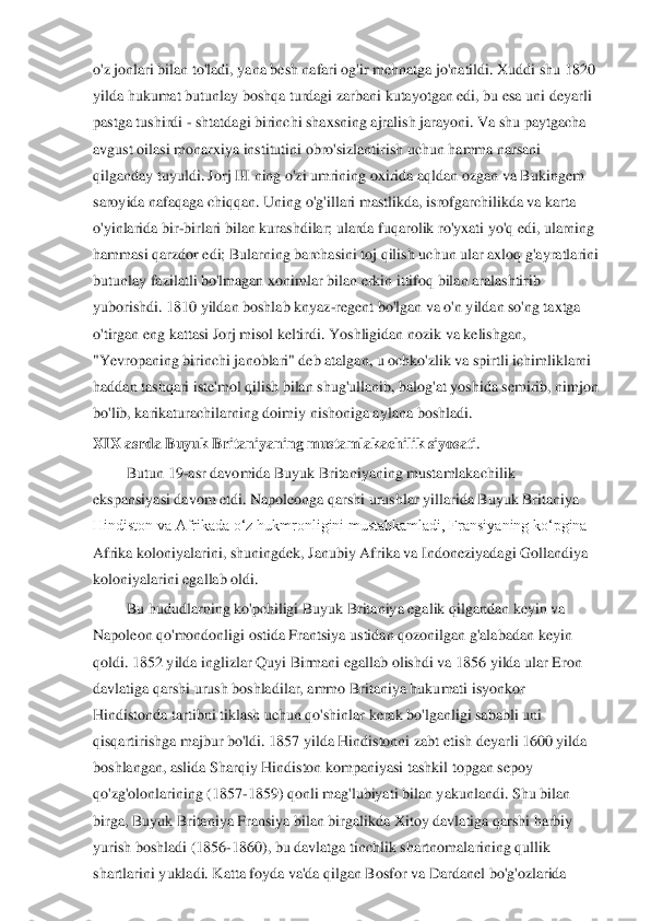 o'z jonlari 	bilan to'ladi, yana besh nafari og'ir mehnatga jo'natildi. Xuddi shu 1820	 	
yilda hukumat butunlay boshqa turdagi zarbani kutayotgan edi, bu esa uni deyarli	 	
pastga tushirdi 	- shtatdagi birinchi shaxsning ajralish jarayoni. Va shu paytgacha	 	
avgust oilasi mona	rxiya institutini obro'sizlantirish uchun hamma narsani	 	
qilganday tuyuldi. Jorj III ning o'zi umrining oxirida aqldan ozgan va Bukingem	 	
saroyida nafaqaga chiqqan. Uning o'g'illari mastlikda, isrofgarchilikda va karta	 	
o'yinlarida bir	-birlari bilan kurashdilar; ularda fuqarolik ro'yxati yo'q edi, ularning	 	
hammasi qarzdor edi; Bularning barchasini toj qilish uchun ular axloq g'ayratlarini	 	
butunlay fazilatli bo'lmagan xonimlar bilan erkin ittifoq bilan aralashtirib	 	
yuboris	hdi. 1810 yildan boshlab knyaz	-regent bo'lgan va o'n yildan so'ng taxtga	 	
o'tirgan eng kattasi Jorj misol keltirdi. Yoshligidan nozik va kelishgan,	 	
"Yevropaning birinchi janoblari" deb atalgan, u ochko'zlik va spirtli ichimliklarni	 	
haddan tashqari iste'mol 	qilish bilan shug'ullanib, balog'at yoshida semirib, nimjon	 	
bo'lib,	 karikaturachilarning doimiy	 nishoniga	 aylana boshladi.	 	
XIX asrda Buyuk Britaniyaning mustamlakachilik siyosati	. 	
Butun 19	-asr davomida Buyuk Britaniyaning mustamlakachilik 	
ekspansiyasi davom etdi. Napoleonga qarshi urushlar yillarida Buyuk Britaniya 
Hindiston va Afrikada oʻz hukmronligini mustahkamladi, Fransiyaning koʻpgina 
Afrika koloniyalarini, shuningdek, Janubiy	 Afrika va Indoneziyadagi Gollandiya 	
koloniyalarini egallab oldi.	 	
Bu hududlarning ko'pchiligi Buyuk Britaniya egalik qilgandan keyin va 	
Napoleon qo'mondonligi ostida Frantsiya ustidan qozonilgan g'alabadan keyin 
qoldi. 1852 yilda inglizlar Quyi Birmani egallab olishdi va 1856 yilda ular Eron 
davlatiga qarshi urush boshla	dilar, ammo Britaniya hukumati isyonkor 	
Hindistonda tartibni tiklash uchun qo'shinlar kerak bo'lganligi sababli uni 
qisqartirishga majbur bo'ldi. 1857 yilda Hindistonni zabt etish deyarli 1600 yilda 
boshlangan, aslida Sharqiy Hindiston kompaniyasi tashkil 	topgan sepoy 	
qo'zg'olonlarining (1857	-1859) qonli mag'lubiyati bilan yakunlandi. Shu bilan 	
birga, Buyuk Britaniya Fransiya bilan birgalikda Xitoy davlatiga qarshi harbiy 
yurish boshladi (1856	-1860), bu davlatga tinchlik shartnomalarining qullik 	
shartlarini	 yukladi. Katta foyda va'da qilgan Bosfor va Dardanel bo'g'ozlarida  