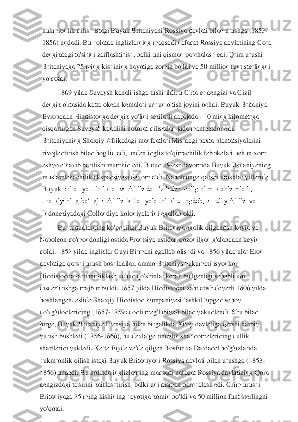 hukmronlik qilish istagi Buyuk Britaniyani Rossiya davlati bilan urushga (1853	-	
1856) undadi. Bu holatda inglizlarning maqsadi nafaqat Rossiya davlatining Qora 
dengizdagi ta'sirini zaiflash	tirish, balki uni qisman parchalash edi. Qrim urushi 	
Britaniyaga 25 ming kishining hayotiga zomin bo'ldi va 50 million funt sterlingni 
yo'qotdi.	 	
1869 yilda Suvaysh kanali ishga tushirildi, u O'rta er dengizi va Qizil 	
dengiz o'rtasida katta okean kemalari 	uchun o'tish joyini ochdi. Buyuk Britaniya 	
Evropadan Hindistonga dengiz yo'lini sezilarli darajada 	- 10 ming kilometrga 	
qisqartirgan Suvaysh kanalini nazorat qilishdan juda manfaatdor edi. 
Britaniyaning Sharqiy Afrikadagi manfaatlari Misrdagi paxta plantat	siyalarini 	
rivojlantirish bilan bog'liq edi, undan ingliz to'qimachilik fabrikalari uchun xom 
ashyo etkazib berilishi mumkin edi.	 Butun 19	-asr davomida Buyuk Britaniyaning 	
mustamlakachilik ekspansiyasi davom etdi. Napoleonga qarshi urushlar yillarida 
Buyuk 	Britaniya Hindiston va Afrikada oʻz hukmronligini mustahkamladi, 	
Fransiyaning koʻpgina Afrika koloniyalarini, shuningdek, Janubiy Afrika va 
Indoneziyadagi Gollandiya koloniyalarini egallab oldi.	 	
Bu hududlarning ko'pchiligi Buyuk Britaniya egalik qilgandan	 keyin va 	
Napoleon qo'mondonligi ostida Frantsiya ustidan qozonilgan g'alabadan keyin 
qoldi. 1852 yilda inglizlar Quyi Birmani egallab olishdi va 1856 yilda ular Eron 
davlatiga qarshi urush boshladilar, ammo Britaniya hukumati isyonkor 
Hindistonda tartibni	 tiklash uchun qo'shinlar kerak bo'lganligi sababli uni 	
qisqartirishga majbur bo'ldi. 1857 yilda Hindistonni zabt etish deyarli 1600 yilda 
boshlangan, aslida Sharqiy Hindiston kompaniyasi tashkil topgan sepoy 
qo'zg'olonlarining (1857	-1859) qonli mag'lubiya	ti bilan yakunlandi. Shu bilan 	
birga, Buyuk Britaniya Fransiya bilan birgalikda Xitoy davlatiga qarshi harbiy 
yurish boshladi (1856	-1860), bu davlatga tinchlik shartnomalarining qullik 	
shartlarini yukladi. Katta foyda va'da qilgan Bosfor va Dardanel bo'g'o	zlarida 	
hukmronlik qilish istagi Buyuk Britaniyani Rossiya davlati bilan urushga (1853	-	
1856) undadi. Bu holatda inglizlarning maqsadi nafaqat Rossiya davlatining Qora 
dengizdagi ta'sirini zaiflashtirish, balki uni qisman parchalash edi. Qrim urushi 
Britani	yaga 25 ming kishining hayotiga zomin bo'ldi va 50 million funt sterlingni 	
yo'qotdi.	  