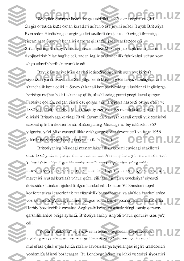 1869 yilda Suvaysh kanali ishga tushirildi, u O'rta er dengizi va Qizil 	
dengiz o'rtasida katta okean kemalari uchun o'tish joyini ochdi. Buyuk Britaniya 
Evropadan Hindist	onga dengiz yo'lini sezilarli darajada 	- 10 ming kilometrga 	
qisqartirgan Suvaysh kanalini nazorat qilishdan juda manfaatdor edi. 
Britaniyaning Sharqiy Afrikadagi manfaatlari Misrdagi paxta plantatsiyalarini 
rivojlantirish bilan bog'liq edi, undan ingliz to	'qimachilik fabrikalari uchun xom 	
ashyo etkazib berilishi mumkin edi.	 	
Buyuk Britaniya Misr davlati iqtisodiyotiga yirik sarmoya kiritish 	
siyosatini yurita boshladi. 1875 yilga kelib Misrning Britaniya oldidagi qarzi 
shunchalik katta ediki, u Suvaysh kanali 	kompaniyasidagi ulushlarini inglizlarga 	
berishga majbur bo'ldi (shunday qilib, ulushlarning yarmi yangi kanal qurgan 
Fransiya qo'lida, qolgan qismi esa qolgan edi. Britaniya nazorati ostiga o'tdi) va 
1882 yilga kelib Angliya Misrni haqiqiy zabt etdi. Bu ma	mlakatning bosib 	
olinishi Britaniyaga keyingi 70 yil davomida Suvaysh kanali orqali yuk tashishni 
nazorat qilish imkonini berdi. Britaniyaning Misrdagi harbiy ishtiroki 1952 
yilgacha, ya'ni Misr mustaqillikka erishgunga qadar davom etdi va faqat 1956 
yilda	 Misr Suvaysh kanalini nazorat qila boshladi.	 	
Britaniyaning Misrdagi mustamlakachilik nazorati quyidagi shakllarni 	
oldi:	 1882	-yilda ingliz qoʻshinlari tomonidan Misrning harbiy bosib olinishi kuch 	
koʻrsatishda oʻtkazilgan bir necha qurolli operatsiyalard	an soʻng ochiq 	
intervensiya yoʻli bilan amalga oshirildi. Bu Buyuk Britaniyaning mamlakatdagi 
mavqeini mustahkamlash uchun qabul qilingan "jimgina anneksiya" siyosati 
doirasida oldindan rejalashtirilgan harakat edi. London VI Konstantinopol 
konferentsiyasi	 qarorlarini: manfaatsizlik bayonnomasi va alohida harakatlardan 	
voz kechish to'g'risidagi bitimni buzgan holda kuchli pozitsiyadan harakat qildi. 
Harbiy bosqinchilik masalasi Angliya	-Misr munosabatlaridagi asosiy qarama	-	
qarshiliklardan biriga aylandi. Bri	taniya harbiy ishg'oli uchun qonuniy asos yo'q 	
edi.	 	
"Yopiq protektorat" rejimi. Misrni bosib olingandan keyin London 	
oʻzining mustamlakachi maʼmuriyati hamda Misr hukumati va huquqni 
muhofaza qilish organlarida muhim lavozimlarga tayinlangan ingliz amaldo	rlari 	
yordamida Misrni boshqargan. Bu Londonga Misrning ichki va tashqi siyosatini  