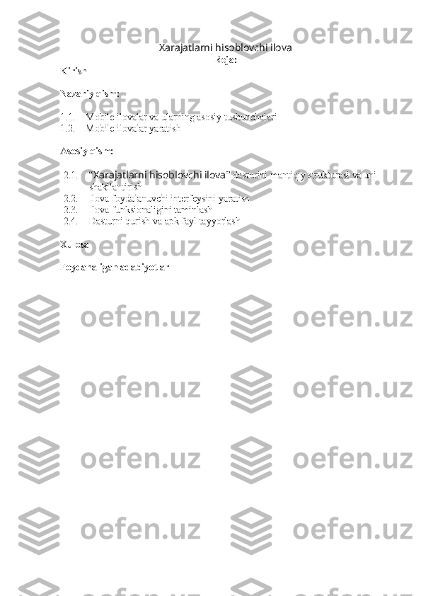 Xarajatlarni hisoblovchi ilova  
Reja:
Kirish
Nazariy qism:
1.1. Mobile ilovalar va ularning asosiy tushunchalari
1.2. Mobile ilovalar yaratish
Asosiy qism:
2.1. “ Xarajatlarni hisoblovchi ilova ” dasturini mantiqiy strukturasi va uni 
shakllantirish
2.2. Ilova foydalanuvchi interfeysini yaratish
2.3. Ilova funksionaligini taminlash 
2.4. Dasturni qurish va apk fayl tayyorlash
Xulosa
Foydanaligan adabiyotlar 