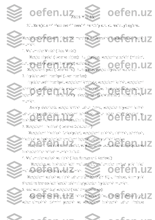 ASOSIY QISM
2.1. Xarajatlarni hisoblovchi ilovasini mantiqiy strukturasi quyidagicha.
Xarajatlarni   hisoblovchi   ilovaning   mantiqiy   strukturasini   quyidagicha   ko'rsatish
mumkin:
1. Ma'lumotlar Modeli (Data Model):
      -   Xarajat   obyekti   (Expense   object):   Bu   obyektga   xarajatning   tarkibi   (miqdori,
turi, sana, to'lov usuli, va boshqalar) saqlanadi.
   - Xarajatlar ro'yxati (Expense list): Bu ro'yxatga xarajat obyektlari saqlanadi.
2. Foydalanuvchi Interfeysi (User Interface):
   - Foydalanuvchi interfeysi, xarajatlarni kiritingiz, xarajatlarni ko'rish, xarajatlarni
tahrirlash,   xarajatlar   haqida   ma'lumotlarni   ko'rish   va   boshqalar   kabi   amallarni
bajarish   uchun   bir   nechta   asosiy   ekranlardan   (aktivitelerdan)   iborat   bo'lishi
mumkin.
      -   Asosiy   ekranlarda   xarajat   kiritish   uchun   forma,   xarajatlar   ro'yxatini   ko'rish
uchun   ro'yxat   ko'rinishi,   xarajatlarni   tahrirlash   uchun   tahrir   qilish   ekranlari   va
boshqalar kabi komponentlar mavjud bo'ladi.
3. Xarajatlarni Hisoblash (Expense Calculation):
     - Xarajatlarni  hisoblash  funktsiyalari,  xarajatlarni  qo'shish,  o'chirish,  tahrirlash,
hisoblash va boshqalar kabi amallarni bajarish uchun yozilishi kerak.
    - Xarajatlarni hisoblashda miqdorlar, valyuta, to'lov usuli, sana, kategoriyalar va
boshqalar bilan ishlash mumkin bo'ladi.
4. Ma'lumotlar saqlash va o'qish (Data Storage and Retrieval):
      -   Xarajatlar   va   boshqalar   kabi   ma'lumotlar,   ma'lumotlar   ombori   yoki   lokal
ma'lumotlar bazasida saqlanishi mumkin.
   - Xarajatlarni saqlash va o'qish uchun to'g'ridan-to'g'ri SQL, Firebase, Room yoki
SharedPreferences kabi kerakli tekhnologiyalardan foydalanish mumkin.
5. Real vaqt rejimidagi xarajatlar (Real-time Expenses):
      -   Agar   ilova   real   vaqt   rejimida   ishlashi   kerak   bo'lsa,   alohida   to'g'ridan-to'g'ri
xabar   almashish   tizimini   yaratish   va   xarajatlarni   boshqarish   uchun   Firebase 