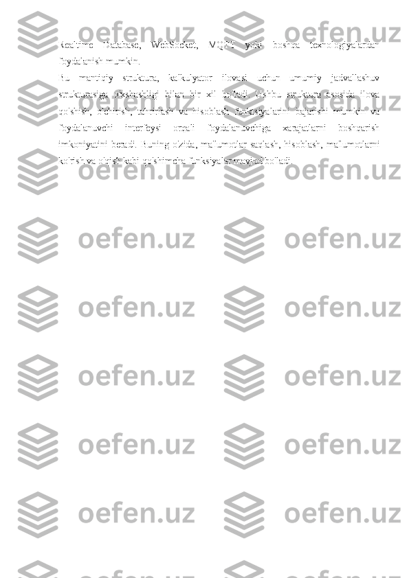 Realtime   Database,   WebSocket,   MQTT   yoki   boshqa   texnologiyalardan
foydalanish mumkin.
Bu   mantiqiy   struktura,   kalkulyator   ilovasi   uchun   umumiy   jadvallashuv
strukturasiga   o'xshashligi   bilan   bir   xil   bo'ladi.   Ushbu   struktura   asosida   ilova
qo'shish,   o'chirish,   tahrirlash   va   hisoblash   funktsiyalarini   bajarishi   mumkin   va
foydalanuvchi   interfeysi   orqali   foydalanuvchiga   xarajatlarni   boshqarish
imkoniyatini  beradi. Buning o'zida, ma'lumotlar saqlash,  hisoblash,  ma'lumotlarni
ko'rish va o'qish kabi qo'shimcha funksiyalar mavjud bo'ladi.   
                                     