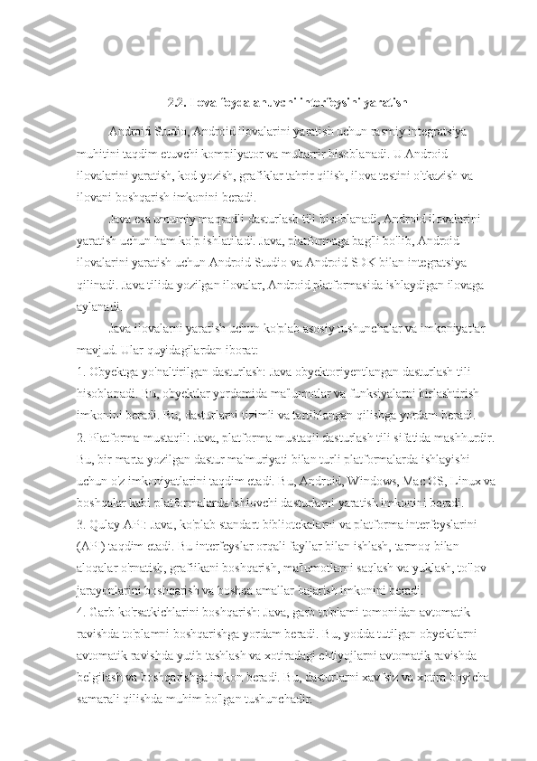 2.2. Ilova foydalanuvchi interfeysini yaratish
Android Studio, Android ilovalarini yaratish uchun rasmiy integratsiya 
muhitini taqdim etuvchi kompilyator va muharrir hisoblanadi. U Android 
ilovalarini yaratish, kod yozish, grafiklar tahrir qilish, ilova testini o'tkazish va 
ilovani boshqarish imkonini beradi.
Java esa umumiy maqsadli dasturlash tili hisoblanadi, Android ilovalarini 
yaratish uchun ham ko'p ishlatiladi. Java, platformaga bag'li bo'lib, Android 
ilovalarini yaratish uchun Android Studio va Android SDK bilan integratsiya 
qilinadi. Java tilida yozilgan ilovalar, Android platformasida ishlaydigan ilovaga 
aylanadi.
Java ilovalarni yaratish uchun ko'plab asosiy tushunchalar va imkoniyatlar 
mavjud. Ular quyidagilardan iborat:
1. Obyektga yo'naltirilgan dasturlash: Java obyektoriyentlangan dasturlash tili 
hisoblanadi. Bu, obyektlar yordamida ma'lumotlar va funksiyalarni birlashtirish 
imkonini beradi. Bu, dasturlarni tizimli va tartiblangan qilishga yordam beradi.
2. Platforma-mustaqil: Java, platforma-mustaqil dasturlash tili sifatida mashhurdir. 
Bu, bir marta yozilgan dastur ma'muriyati bilan turli platformalarda ishlayishi 
uchun o'z imkoniyatlarini taqdim etadi. Bu, Android, Windows, Mac OS, Linux va
boshqalar kabi platformalarda ishlovchi dasturlarni yaratish imkonini beradi.
3. Qulay API: Java, ko'plab standart bibliotekalarni va platforma interfeyslarini 
(API) taqdim etadi. Bu interfeyslar orqali fayllar bilan ishlash, tarmoq bilan 
aloqalar o'rnatish, grafiikani boshqarish, ma'lumotlarni saqlash va yuklash, to'lov 
jarayonlarini boshqarish va boshqa amallar bajarish imkonini beradi.
4. Garb ko'rsatkichlarini boshqarish: Java, garb to'plami tomonidan avtomatik 
ravishda to'plamni boshqarishga yordam beradi. Bu, yodda tutilgan obyektlarni 
avtomatik ravishda yutib tashlash va xotiradagi ehtiyojlarni avtomatik ravishda 
belgilash va boshqarishga imkon beradi. Bu, dasturlarni xavfsiz va xotira boyicha 
samarali qilishda muhim bo'lgan tushunchadir. 