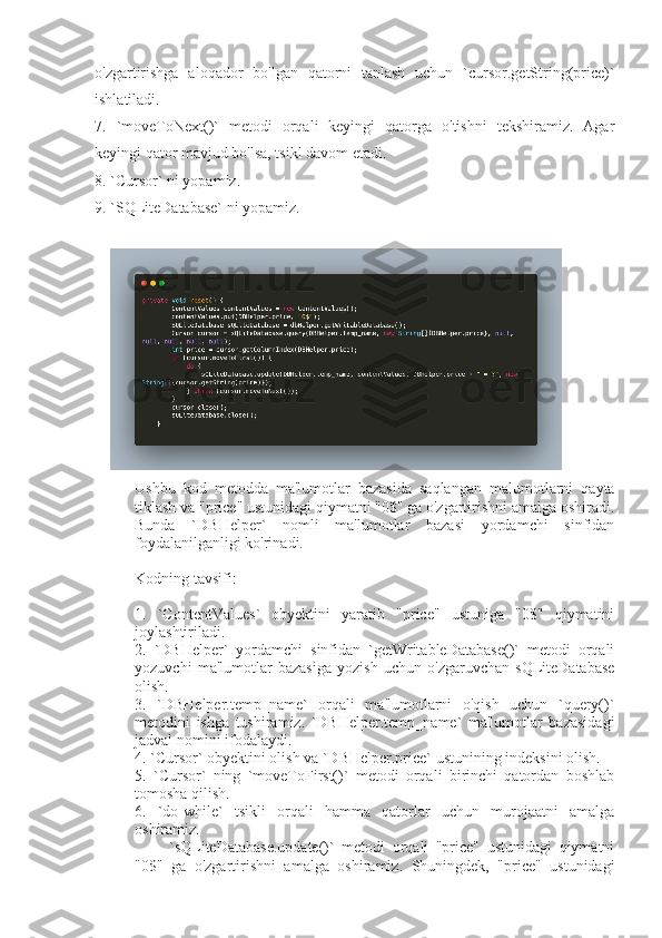 o'zgartirishga   aloqador   bo'lgan   qatorni   tanlash   uchun   `cursor.getString(price)`
ishlatiladi.
7.   `moveToNext()`   metodi   orqali   keyingi   qatorga   o'tishni   tekshiramiz.   Agar
keyingi qator mavjud bo'lsa, tsikl davom etadi.
8. `Cursor` ni yopamiz.
9. `SQLiteDatabase` ni yopamiz.
Ushbu   kod   metodda   ma'lumotlar   bazasida   saqlangan   malumotlarni   qayta
tiklash va "price" ustunidagi qiymatni "0$" ga o'zgartirishni amalga oshiradi.
Bunda   `DBHelper`   nomli   ma'lumotlar   bazasi   yordamchi   sinfidan
foydalanilganligi ko'rinadi.
Kodning tavsifi:
1.   `ContentValues`   obyektini   yaratib   "price"   ustuniga   "0$"   qiymatini
joylashtiriladi.
2.   `DBHelper`   yordamchi   sinfidan   `getWritableDatabase()`   metodi   orqali
yozuvchi   ma'lumotlar   bazasiga   yozish   uchun   o'zgaruvchan   sQLiteDatabase
olish.
3.   `DBHelper.temp_name`   orqali   ma'lumotlarni   o'qish   uchun   `query()`
metodini   ishga   tushiramiz.   `DBHelper.temp_name`   ma'lumotlar   bazasidagi
jadval nomini ifodalaydi.
4. `Cursor` obyektini olish va `DBHelper.price` ustunining indeksini olish.
5.   `Cursor`   ning   `moveToFirst()`   metodi   orqali   birinchi   qatordan   boshlab
tomosha qilish.
6.   `do-while`   tsikli   orqali   hamma   qatorlar   uchun   murojaatni   amalga
oshiramiz.
      -   `sQLiteDatabase.update()`   metodi   orqali   "price"   ustunidagi   qiymatni
"0$"   ga   o'zgartirishni   amalga   oshiramiz.   Shuningdek,   "price"   ustunidagi 