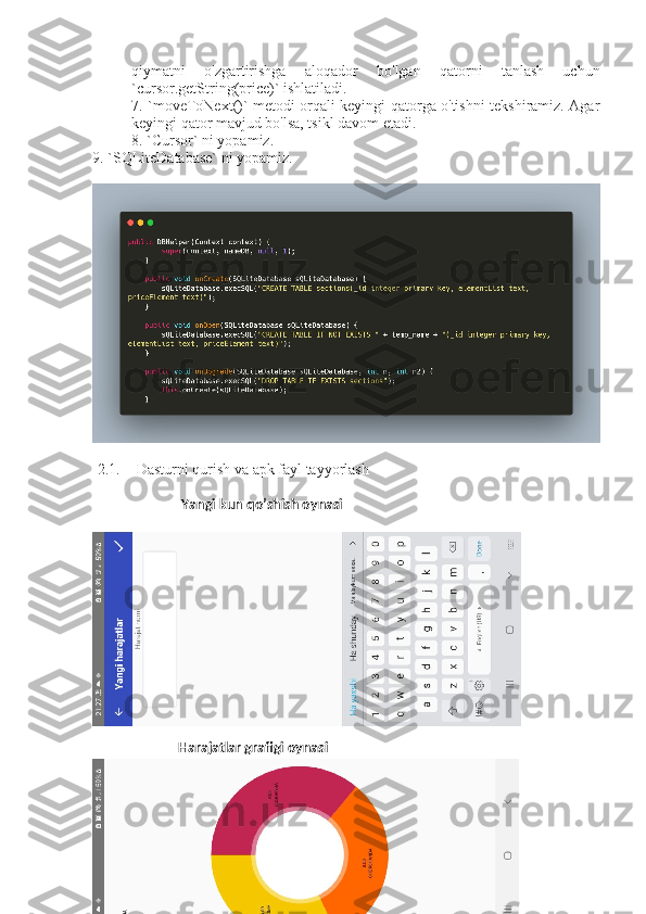 qiymatni   o'zgartirishga   aloqador   bo'lgan   qatorni   tanlash   uchun
`cursor.getString(price)` ishlatiladi.
7. `moveToNext()` metodi orqali keyingi qatorga o'tishni tekshiramiz. Agar
keyingi qator mavjud bo'lsa, tsikl davom etadi.
8. `Cursor` ni yopamiz.
9. `SQLiteDatabase` ni yopamiz.
2.1. Dasturni qurish va apk fayl tayyorlash
                          Yangi kun qo’shish oynasi
                         Harajatlar grafigi oynasi  