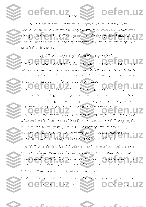                                                       Kirish
Mobil ilovalar, mobil qurilmalar uchun yaratilgan dasturlar hisoblanadi. Bu
ilovalar,   odatda   mobil   qurilmalarda   ishga   tushiriladigan  boshqa   ilovalardan   farqli
o'laroq,   o'rnatilgan   mobil   qurilmani   yaxshiroq   qo'llashga   yordam   beradi.   Mobil
ilovalar,   Android   va   iOS   (Apple)   platformalariga   mo'ljallangan   o'ziga   xos
dasturlash tilida yoziladi.
                     Mobil ilovalarning asosiy tushunchalari quyidagilardir:
1. Mobil ilova tashqi interfeysi (UI): Mobil ilovalar o'zining tashqi interfeysi orqali
foydalanuvchilar   bilan   muloqotda   bo'ladi.   Bu   interfeys,   tugma,   ikon,   menyu   va
boshqa   interaktiv   elementlarni   o'z   ichiga   oladi.   Mobil   ilovalar,   intuitiv,   qulay   va
ishlashga mo'ljallangan interfeyslarga ega bo'lishi kerak.
2. Mobil ilova asosiy funksiyalari: Mobil ilovalarning asosiy funksiyalari, qurilma
tomonidan   taqdim   etilgan   imkoniyatlardan   foydalanish   orqali   bajariladi.   Misol
uchun,   telefon   qo'llanilgan   ilovada   qo'ng'iroq   qilish,   habar   yuborish,   rasmlarni
olish, matn yozish va boshqalar kabi funktsiyalar bo'lishi mumkin.
3.   Mobil   ilova   ma'lumotlar   bazasi:   Ko'plab   mobil   ilovalar,   ma'lumotlarni   saqlash
uchun ma'lumotlar bazasidan foydalanadi. Bu ma'lumotlar bazasi, ilovaga tegishli
ma'lumotlarni   saqlab   qo'yish,   o'qish   va   o'zgartirishga   imkon   beradi.   Bu,   ilova
ma'lumotlarini doimiy saqlab turishni ta'minlayadi va foydalanuvchilar va ilovaga
xizmat ko'rsatuvchilar orasidagi ma'lumot almashishini mumkin qilar.
4. Mobil ilova to'plamlari: Mobil ilovalar, asosan bir nechta fungsional to'plamlar
yig'indisi   sifatida   yaratiladi.   Bu   to'plamlar,   bir   xil   maqsad   uchun   yaxshi
integratsiya   qilgan   va   bir-biri   bilan   aloqador   bo'lgan   ilova   o'rikalaridan   iborat
bo'lishi   mumkin.   Masalan,   xarita   ilovasi   to'plami,   o'qish-to'qish   ilovasi   to'plami
yoki ijtimoiy tarmoq bilan bog'liq ilovalar to'plami kabi.
5.   Mobil   ilova   yo'nalishi:   Mobil   ilovalar,   turli   sohalarga   yo'naltirilgan   bo'lishi
mumkin.   Bu   sohalar,   biznes   ilovalari,   ijtimoiy   tarmoq   ilovalari,   o'yinlar, 