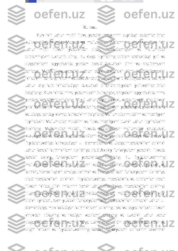                                                               Xulosa.
Kurs   ishi   uchun   mobil   ilova   yaratish   jarayonini   quyidagi   qadamlar   bilan
xulosa   qilish   mumkin:Maqsad   va   ma'lumotlar   to'plamini   tushuning:   Kurs   ishi
uchun   mobil   ilovani   yaratishdan   oldin,   maqsadlaringizni   va   ma'lumotlar
to'plamingizni   tushunib   oling.   Bu   sizga   loyihaning   to'plam   archasidagi   yo'l   va
o'zgarishlarni   tayyorlashda   yordam   beradi.Dasturlash   tilini   va   platformasini
tanlang:   Mobil   ilova   yaratish   uchun   qaysi   dasturlash   tilini   va   platformasini
ishlatishni   tanlang.   Kotlin  va   Java   Android  uchun,   Swift   va  Objective-C   esa   iOS
uchun   eng   ko'p   ishlatiladigan   dasturlash   tillaridir.Proyektni   yo'lovchilar   bilan
belgilang:   Kurs   ishida  nima  yaratmoqchi  bo'lsangiz,  proyektni   tayyorlashda  nima
yordam kerakligini aniqlang. Misol uchun, o'yin ilovasi, xarita ilovasi, chat ilovasi
yoki ko'plab bilimlar yoki mahsulotlar haqidagi ilovani yaratsangiz, yo'lovchilarni
va ularga qanday xizmat ko'rsatishni belgilang.Ma'lumotlar modelini va interfeysni
loyihalash:   Ma'lumotlar   modelini   va   ilova   interfeysini   tuzish   uchun   loyihalashni
boshlang.   Ma'lumotlar   modeli,   ilovada   saqlanadigan   ma'lumotlar   strukturasi,
xususiyatlari va ularga bog'liq metodlarni o'z ichiga oladi. Interfeys esa ilovaning
foydalanuvchiga   ko'rsatadigan   UI   elementlarini   va   ularga   interaktivlikni   qo'shish
uchun kerakli ko'rinishlarni o'z ichiga oladi.Asosiy funksiyalarni yaratish: Ilovada
kerakli   asosiy   funksiyalarni   yaratishdan   boshlang.   Bu   foydalanuvchining
ma'lumotlarni   kiritish,   ma'lumotlarni   saqlash,   ulashish,   tahrirlash,   yuklash   va
ko'rish, biznes-logicni  amalga oshirish va boshqalar  kabi funktsiyalarni  o'z ichiga
oladiInteraktivlikni   qo'shish:   Foydalanuvchiga   interaktivlik   va   to'plamlar   orqali
ilovani   ishlata   olish   imkonini   berish   uchun   interfeysga   interaktivlikni   qo'shing.
Tugmalar,   oynalar,   belgilash   to'g'risidagi   belgilar,   ma'lumotlarni   kiritish   yoki
o'qish oynalari, rasm  yuklash funktsiyalari  kabi  interaktivlikni  o'rnatish uchun UI
elementlarga   mos   keladigan   ko'rinishlarni   qo'shing.Test   va   qayta   ishlash:   Ilovani
sinovdan   o'tkazing   va   istalgan   xatolarni   aniqlang   va   tuzatish   uchun   zarur
o'zgarishlarni   qiling.   Ilovaning   ishga   tushirishdan   oldin   qayta   sinovdan   o'tish   va
to'g'ri   ishlashi   va   foydalanuvchining   kerakli   funksiyalarni   qo'llashini   tekshirish 