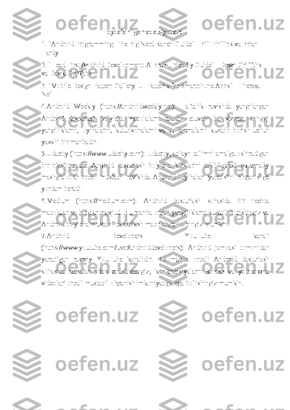                                     Foydalanilgan adabiyotlar: 
1. "Android Programming: The Big Nerd Ranch Guide" - Bill Phillips va Brian 
Hardy
2. "Head First Android Development: A Brain-Friendly Guide" - Dawn Griffiths 
va David Griffiths
3. "Mobile Design Pattern Gallery: UI Patterns for Smartphone Apps" - Theresa 
Neil
4.Android   Weekly   (https://androidweekly.net):   Haftalik   ravishda   yangilangan
Android   dasturlash   bo'yicha   maqolalarni   taqdim   etuvchi   bu   xizmat,   so'nggi
yangiliklarni,   loyihalarni,   kutubxonalarni   va   qo'llanmalarni   kuzatib   borish   uchun
yaxshi bir manbadir.
5.Udacity (https://www.udacity.com): Udacity, onlayn ta'limni amalga oshiradigan
bir   platformadir.   Android   dasturlash   bo'yicha   kurslarini   taklif   qiladi   va   amaliy
mashg'ulotlar   orqali   mustaqil   ravishda   Android   loyihalari   yaratishni   o'rganishga
yordam beradi.
6.Medium   (https://medium.com):   Android   dasturlash   sohasida   bir   nechta
maqolalar va bloglar mavjud. Bu manba orqali yangiliklarni kuzatib borishingiz va
Android bo'yicha mustaqil dasturlash maqolalarini o'qingiz mumkin.
7.Android   Developers   YouTube   kanali
(https://www.youtube.com/user/androiddevelopers):   Android   jamoasi   tomonidan
yaratilgan   rasmiy   YouTube   kanalidir.   Bu   manba   orqali   Android   dasturlash
sohasida   narsalar   bilan   tanishishingiz,   konferensiyalarni   ko'rish   va   yo'riqnoma
videolari orqali mustaqil o'rganish imkoniyatiga ega bo'lishingiz mumkin.
        