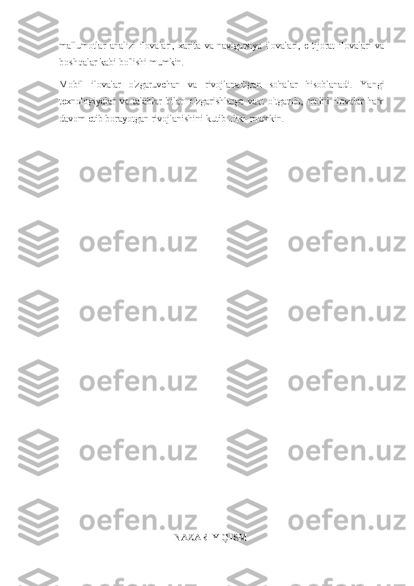 ma'lumotlar   analizi   ilovalari,   xarita   va   navigatsiya   ilovalari,   e-tijorat   ilovalari   va
boshqalar kabi bo'lishi mumkin.
Mobil   ilovalar   o'zgaruvchan   va   rivojlanadigan   sohalar   hisoblanadi.   Yangi
texnologiyalar   va   talablar   bilan   o'zgarishlarga   vaqt   o'tganda,   mobil   ilovalar   ham
davom etib borayotgan rivojlanishini kutib olish mumkin.
 
                                                   
                                               NAZARIY QISM 
