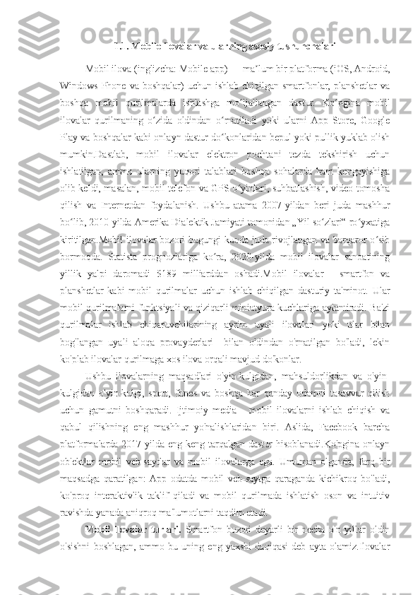 1.1. Mobile ilovalar va ularning asosiy tushunchalari
Mobil ilova (inglizcha: Mobile app) — ma lum bir platforma (iOS, Android,ʼ
Windows Phone va  boshqalar)  uchun ishlab chiqilgan smartfonlar, planshetlar  va
boshqa   mobil   qurilmalarda   ishlashga   mo ljallangan   dastur.   Ko pgina   mobil	
ʻ ʻ
ilovalar   qurilmaning   o zida   oldindan   o rnatiladi   yoki   ularni   App   Store,   Google	
ʻ ʻ
Play va boshqalar kabi onlayn dastur do konlaridan bepul yoki pullik yuklab olish	
ʻ
mumkin.Dastlab,   mobil   ilovalar   elektron   pochtani   tezda   tekshirish   uchun
ishlatilgan,   ammo   ularning   yuqori   talablari   boshqa   sohalarda   ham   kengayishiga
olib keldi, masalan, mobil telefon va GPS o yinlari, suhbatlashish, video tomosha	
ʻ
qilish   va   Internetdan   foydalanish.   Ushbu   atama   2007-yildan   beri   juda   mashhur
bo lib, 2010-yilda Amerika Dialektik Jamiyati tomonidan „Yil so zlari“ ro yxatiga	
ʻ ʻ ʻ
kiritilgan.Mobil  ilovalar  bozori bugungi kunda juda rivojlangan va barqaror o sib	
ʻ
bormoqda.   Statista   prognozlariga   ko ra,   2020-yilda   mobil   ilovalar   sanoatining	
ʻ
yillik   yalpi   daromadi   $189   milliarddan   oshadi.Mobil   ilovalar   -   smartfon   va
planshetlar   kabi   mobil   qurilmalar   uchun   ishlab   chiqilgan   dasturiy   ta'minot.   Ular
mobil qurilmalarni funktsiyali va qiziqarli miniatyura kuchlariga aylantiradi. Ba'zi
qurilmalar   ishlab   chiqaruvchilarining   ayrim   uyali   ilovalari   yoki   ular   bilan
bog'langan   uyali   aloqa   provayderlari     bilan   oldindan   o'rnatilgan   bo'ladi,   lekin
ko'plab ilovalar qurilmaga xos ilova orqali mavjud do'konlar.
Ushbu   ilovalarning   maqsadlari   o'yin-kulgidan,   mahsuldorlikdan   va   o'yin-
kulgidan   o'yin-kulgi,   sport,   fitnes   va   boshqa   har   qanday   odamni   tasavvur   qilish
uchun   gamutni   boshqaradi.   Ijtimoiy   media   -   mobil   ilovalarni   ishlab   chiqish   va
qabul   qilishning   eng   mashhur   yo'nalishlaridan   biri.   Aslida,   Facebook   barcha
platformalarda 2017-yilda eng keng tarqalgan dastur  hisoblanadi.Ko'pgina onlayn
ob'ektlar   mobil   veb-saytlar   va   mobil   ilovalarga   ega.   Umuman   olganda,   farq   bir
maqsadga   qaratilgan:   App   odatda   mobil   veb-saytga   qaraganda   kichikroq   bo'ladi,
ko'proq   interaktivlik   taklif   qiladi   va   mobil   qurilmada   ishlatish   oson   va   intuitiv
ravishda yanada aniqroq ma'lumotlarni taqdim etadi.
Mobil   ilovalar   turlari.   Smartfon   bozori   deyarli   bir   necha   o'n   yillar   oldin
o'sishni   boshlagan,   ammo   bu   uning   eng   yaxshi   daqiqasi   deb   ayta   olamiz.Ilovalar 