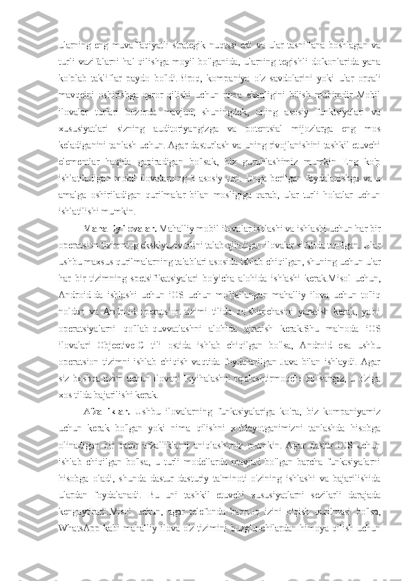 ularning   eng   muvaffaqiyatli   strategik   nuqtasi   edi   va   ular   tasniflana   boshlagan   va
turli   vazifalarni   hal   qilishga   moyil   bo'lganida,   ularning  tegishli   do'konlarida   yana
ko'plab   takliflar   paydo   bo'ldi.Biroq,   kompaniya   o'z   savdolarini   yoki   ular   orqali
mavqeini   oshirishga   qaror   qilishi   uchun   nima   ekanligini   bilish   muhimdir   Mobil
ilovalar   turlari   bozorda   mavjud,   shuningdek,   uning   asosiy   funktsiyalari   va
xususiyatlari   sizning   auditoriyangizga   va   potentsial   mijozlarga   eng   mos
keladiganini tanlash uchun. Agar dasturlash va uning rivojlanishini tashkil etuvchi
elementlar   haqida   gapiradigan   bo'lsak,   biz   guruhlashimiz   mumkin   Eng   ko'p
ishlatiladigan   mobil   ilovalarning   3   asosiy   turi.   Unga   berilgan   foydalanishga   va   u
amalga   oshiriladigan   qurilmalar   bilan   mosligiga   qarab,   ular   turli   holatlar   uchun
ishlatilishi mumkin.
  Mahalliy ilovalar.  Mahalliy mobil ilovalar ishlashi va ishlashi uchun har bir
operatsion tizimning eksklyuziv tilini talab qiladigan ilovalar sifatida tanilgan. Ular
ushbu maxsus qurilmalarning talablari asosida ishlab chiqilgan, shuning uchun ular
har   bir   tizimning   spetsifikatsiyalari   bo'yicha   alohida   ishlashi   kerak.Misol   uchun,
Android-da   ishlashi   uchun   iOS   uchun   mo'ljallangan   mahalliy   ilova   uchun   to'liq
noldan   va   Android   operatsion   tizimi   tilida   qo'shimchasini   yaratish   kerak,   ya'ni
operatsiyalarni   qo'llab-quvvatlashni   alohida   ajratish   kerak.Shu   ma'noda   iOS
ilovalari   Objective-C   tili   ostida   ishlab   chiqilgan   bo'lsa,   Android   esa   ushbu
operatsion   tizimni   ishlab   chiqish   vaqtida   foydalanilgan   Java   bilan   ishlaydi.   Agar
siz  boshqa  tizim  uchun  ilovani  loyihalashni  rejalashtirmoqchi   bo'lsangiz,  u  o'ziga
xos tilda bajarilishi kerak.
Afzalliklar.   Ushbu   ilovalarning   funktsiyalariga   ko'ra,   biz   kompaniyamiz
uchun   kerak   bo'lgan   yoki   nima   qilishni   xohlayotganimizni   tanlashda   hisobga
olinadigan   bir   qator   afzalliklarni   aniqlashimiz   mumkin.   Agar   dastur   iOS   uchun
ishlab   chiqilgan   bo'lsa,   u   turli   modellarda   mavjud   bo'lgan   barcha   funktsiyalarni
hisobga   oladi,   shunda   dastur   dasturiy   ta'minoti   o'zining   ishlashi   va   bajarilishida
ulardan   foydalanadi.   Bu   uni   tashkil   etuvchi   xususiyatlarni   sezilarli   darajada
kengaytiradi.Misol   uchun,   agar   telefonda   barmoq   izini   o'qish   qurilmasi   bo'lsa,
WhatsApp  kabi  mahalliy ilova o'z tizimini  buzg'unchilardan himoya qilish uchun 