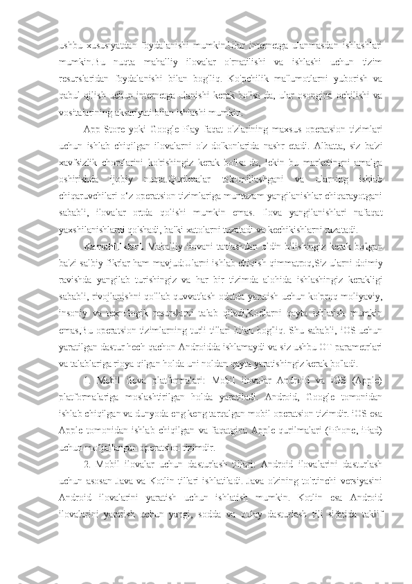 ushbu   xususiyatdan   foydalanishi   mumkin.Ular   internetga   ulanmasdan   ishlashlari
mumkin.Bu   nuqta   mahalliy   ilovalar   o'rnatilishi   va   ishlashi   uchun   tizim
resurslaridan   foydalanishi   bilan   bog'liq.   Ko'pchilik   ma'lumotlarni   yuborish   va
qabul   qilish   uchun   internetga   ulanishi   kerak   bo'lsa-da,   ular   osongina   ochilishi   va
vositalarining aksariyati bilan ishlashi mumkin.
App   Store   yoki   Google   Play   faqat   o'zlarining   maxsus   operatsion   tizimlari
uchun   ishlab   chiqilgan   ilovalarni   o'z   do'konlarida   nashr   etadi.   Albatta,   siz   ba'zi
xavfsizlik   choralarini   ko'rishingiz   kerak   bo'lsa-da,   lekin   bu   marketingni   amalga
oshirishda   ijobiy   nuqta.Qurilmalar   takomillashgani   va   ularning   ishlab
chiqaruvchilari o‘z operatsion tizimlariga muntazam yangilanishlar chiqarayotgani
sababli,   ilovalar   ortda   qolishi   mumkin   emas.   Ilova   yangilanishlari   nafaqat
yaxshilanishlarni qo'shadi, balki xatolarni tuzatadi va kechikishlarni tuzatadi.
Kamchiliklari.   Mahalliy   ilovani   tanlashdan   oldin   bilishingiz   kerak   bo'lgan
ba'zi salbiy fikrlar ham mavjud:Ularni ishlab chiqish qimmatroq,Siz ularni doimiy
ravishda   yangilab   turishingiz   va   har   bir   tizimda   alohida   ishlashingiz   kerakligi
sababli, rivojlanishni qo'llab-quvvatlash odatda yaratish uchun ko'proq moliyaviy,
insoniy   va   texnologik   resurslarni   talab   qiladi,Kodlarni   qayta   ishlatish   mumkin
emas,Bu operatsion tizimlarning turli tillari  bilan bog'liq. Shu sababli, iOS uchun
yaratilgan dastur hech qachon Androidda ishlamaydi va siz ushbu OT parametrlari
va talablariga rioya qilgan holda uni noldan qayta yaratishingiz kerak bo'ladi.
1.   Mobil   ilova   platformalari:   Mobil   ilovalar   Android   va   iOS   (Apple)
platformalariga   moslashtirilgan   holda   yaratiladi.   Android,   Google   tomonidan
ishlab chiqilgan va dunyoda eng keng tarqalgan mobil operatsion tizimdir. iOS esa
Apple   tomonidan   ishlab   chiqilgan   va   faqatgina   Apple   qurilmalari   (iPhone,   iPad)
uchun mo'ljallangan operatsion tizimdir.
2.   Mobil   ilovalar   uchun   dasturlash   tillari:   Android   ilovalarini   dasturlash
uchun   asosan   Java   va   Kotlin   tillari   ishlatiladi.   Java   o'zining   to'rtinchi   versiyasini
Android   ilovalarini   yaratish   uchun   ishlatish   mumkin.   Kotlin   esa   Android
ilovalarini   yaratish   uchun   yangi,   sodda   va   qulay   dasturlash   tili   sifatida   taklif 